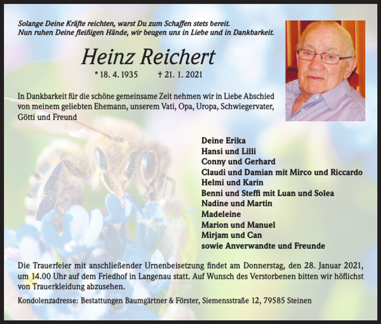 <p>Solange Deine Kräfte reichten, warst Du zum Schaffen stets bereit.<br />Nun ruhen Deine fleißigen Hände, wir beugen uns in Liebe und in Dankbarkeit.</p><p>Heinz Reichert<br />* 18. 4. 1935 † 21. 1. 2021<br />In Dankbarkeit für die schöne gemeinsame Zeit nehmen wir in Liebe Abschied<br />von meinem geliebten Ehemann, unserem Vati, Opa, Uropa, Schwiegervater,<br />Götti und Freund<br />Deine Erika<br />Hansi und Lilli<br />Conny und Gerhard<br />Claudi und Damian mit Mirco und Riccardo<br />Helmi und Karin<br />Benni und Steffi mit Luan und Solea<br />Nadine und Martin<br />Madeleine<br />Marion und Manuel<br />Mirjam und Can<br />sowie Anverwandte und Freunde<br />Die Trauerfeier mit anschließender Urnenbeisetzung findet am Donnerstag, den 28. Januar 2021,<br />um 14.00 Uhr auf dem Friedhof in Langenau statt. Auf Wunsch des Verstorbenen bitten wir höflichst<br />von Trauerkleidung abzusehen.</p><p>Kondolenzadresse: Bestattungen Baumgärtner &amp; Förster, Siemensstraße 12, 79585 Steinen</p>