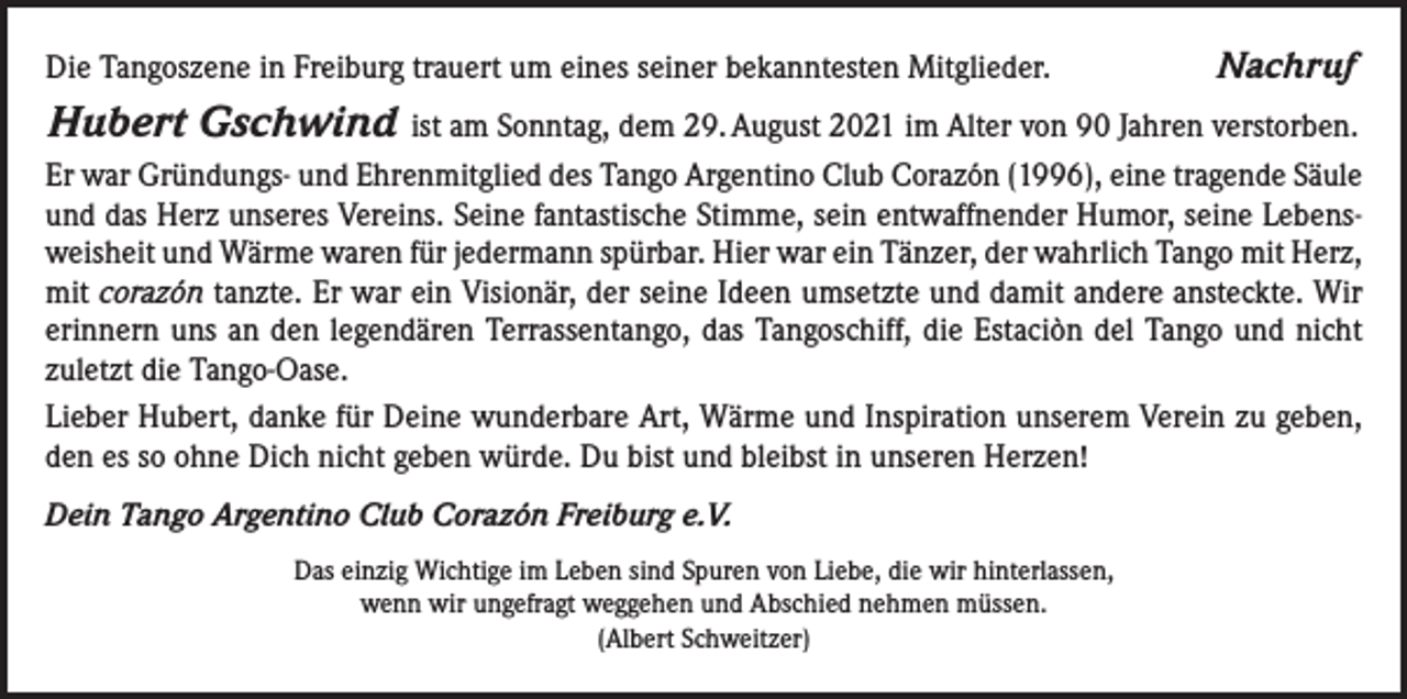 <p>Die Tangoszene in Freiburg trauert um eines seiner bekanntesten Mitglieder.</p><p>Hubert Gschwind</p><p>Nachruf</p><p>ist am Sonntag, dem 29. August 2021 im Alter von 90 Jahren verstorben.<br />Er war Gründungs- und Ehrenmitglied des Tango Argentino Club Corazón (1996), eine tragende Säule<br />und das Herz unseres Vereins. Seine fantastische Stimme, sein entwaffnender Humor, seine Lebensweisheit und Wärme waren für jedermann spürbar. Hier war ein Tänzer, der wahrlich Tango mit Herz,<br />mit corazón tanzte. Er war ein Visionär, der seine Ideen umsetzte und damit andere ansteckte. Wir<br />erinnern uns an den legendären Terrassentango, das Tangoschiff, die Estaciòn del Tango und nicht<br />zuletzt die Tango-Oase.<br />Lieber Hubert, danke für Deine wunderbare Art, Wärme und Inspiration unserem Verein zu geben,<br />den es so ohne Dich nicht geben würde. Du bist und bleibst in unseren Herzen!<br />Dein Tango Argentino Club Corazón Freiburg e.V.<br />Das einzig Wichtige im Leben sind Spuren von Liebe, die wir hinterlassen,<br />wenn wir ungefragt weggehen und Abschied nehmen müssen.<br />(Albert Schweitzer)</p>