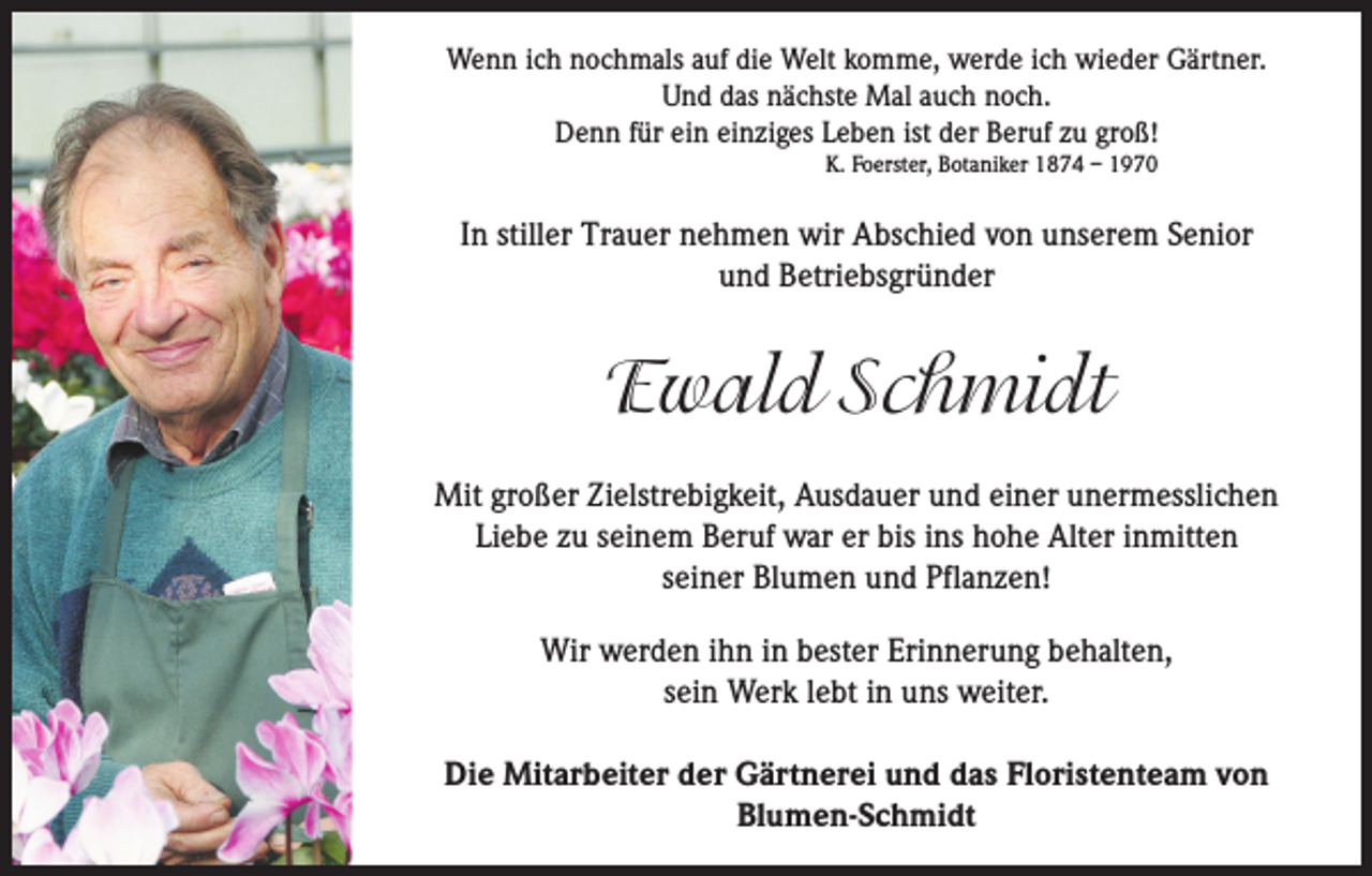 <p>Wenn ich nochmals auf die Welt komme, werde ich wieder Gärtner.<br />Und das nächste Mal auch noch.<br />Denn für ein einziges Leben ist der Beruf zu groß!<br />K. Foerster, Botaniker 1874 – 1970</p><p>In stiller Trauer nehmen wir Abschied von unserem Senior<br />und Betriebsgründer</p><p>Ewald Schmidt<br />Mit großer Zielstrebigkeit, Ausdauer und einer unermesslichen<br />Liebe zu seinem Beruf war er bis ins hohe Alter inmitten<br />seiner Blumen und Pflanzen!<br />Wir werden ihn in bester Erinnerung behalten,<br />sein Werk lebt in uns weiter.<br />Die Mitarbeiter der Gärtnerei und das Floristenteam von<br />Blumen-Schmidt</p>