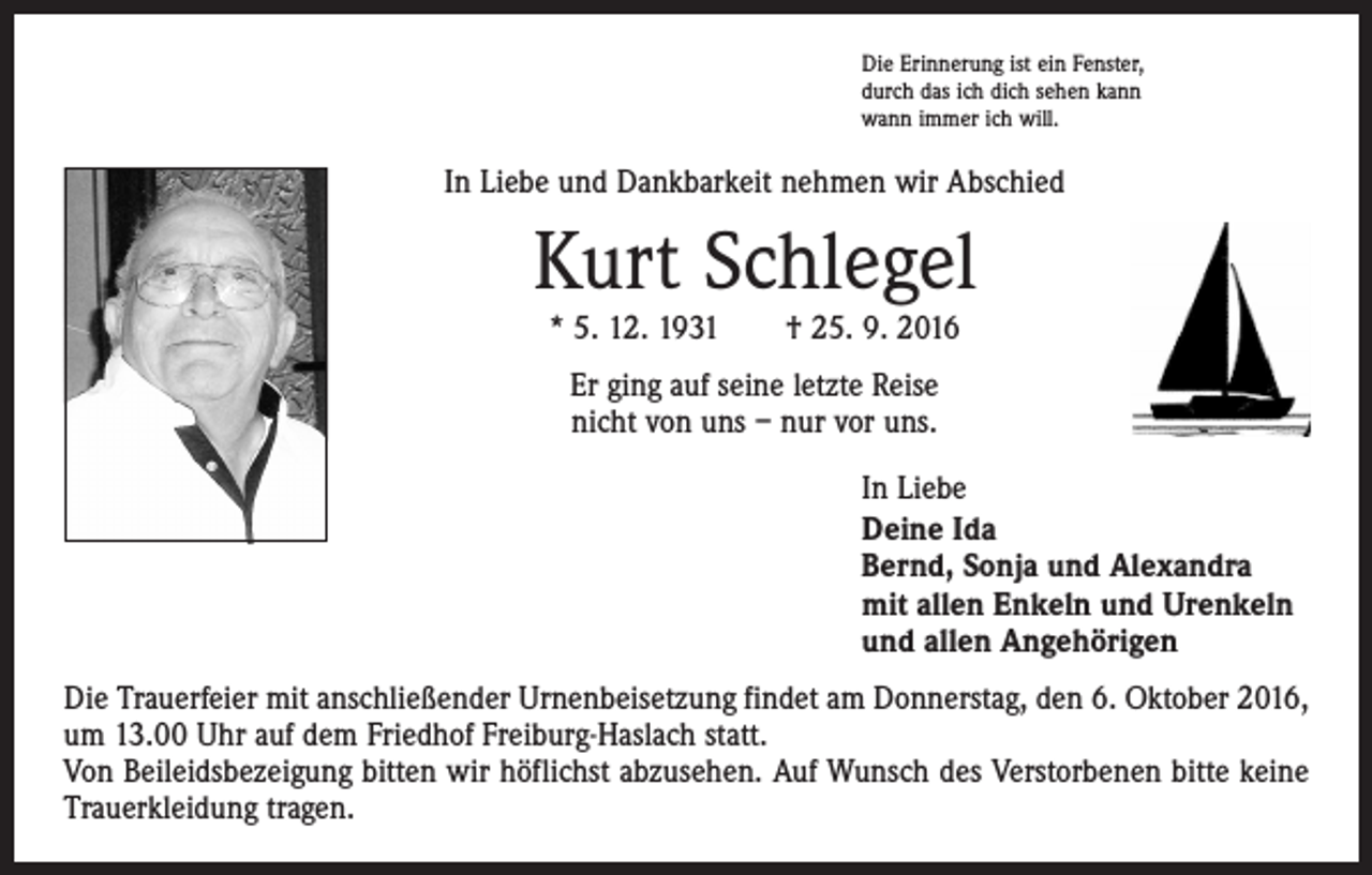 <p>Die Erinnerung ist ein Fenster,<br />durch das ich dich sehen kann<br />wann immer ich will.</p><p>In Liebe und Dankbarkeit nehmen wir Abschied</p><p>Kurt Schlegel<br />* 5. 12. 1931 † 25. 9. 2016<br />Er ging auf seine letzte Reise<br />nicht von uns – nur vor uns.<br />In Liebe<br />Deine Ida<br />Bernd, Sonja und Alexandra<br />mit allen Enkeln und Urenkeln<br />und allen Angehörigen<br />Die Trauerfeier mit anschließender Urnenbeisetzung findet am Donnerstag, den 6. Oktober 2016,<br />um 13.00 Uhr auf dem Friedhof Freiburg-Haslach statt.<br />Von Beileidsbezeigung bitten wir höflichst abzusehen. Auf Wunsch des Verstorbenen bitte keine<br />Trauerkleidung tragen.</p>
