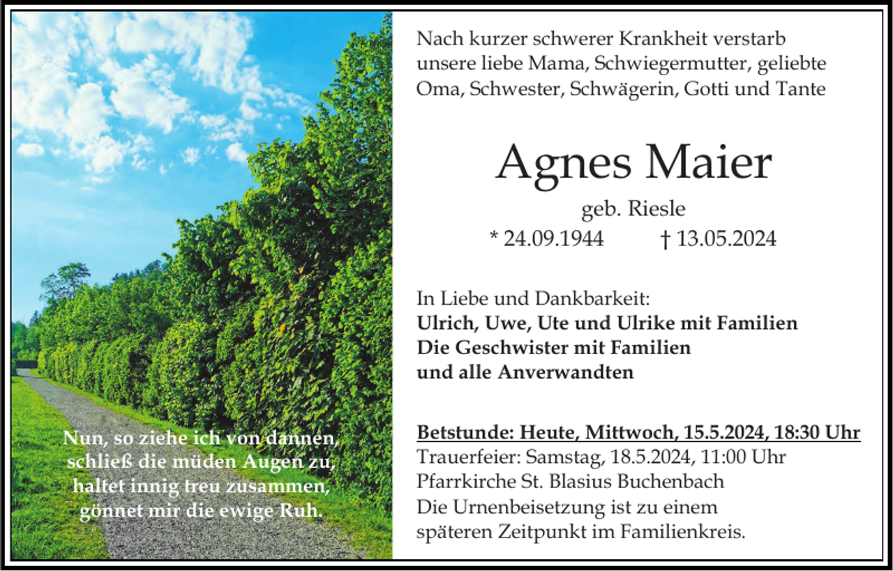 <p>Nach kurzer schwerer Krankheit verstarb<br />unsere liebe Mama, Schwiegermutter, geliebte<br />Oma, Schwester, Schwägerin, Gotti und Tante</p><p>Agnes Maier<br />geb. Riesle<br />* 24.09.1944<br />† 13.05.2024<br />In Liebe und Dankbarkeit:<br />Ulrich, Uwe, Ute und Ulrike mit Familien<br />Die Geschwister mit Familien<br />und alle Anverwandten<br />Nun, so ziehe ich von dannen,<br />schließ die müden Augen zu,<br />haltet innig treu zusammen,<br />gönnet mir die ewige Ruh.</p><p>Betstunde: Heute, Mittwoch, 15.5.2024, 18:30 Uhr<br />Trauerfeier: Samstag, 18.5.2024, 11:00 Uhr<br />Pfarrkirche St. Blasius Buchenbach<br />Die Urnenbeisetzung ist zu einem<br />späteren Zeitpunkt im Familienkreis.</p>