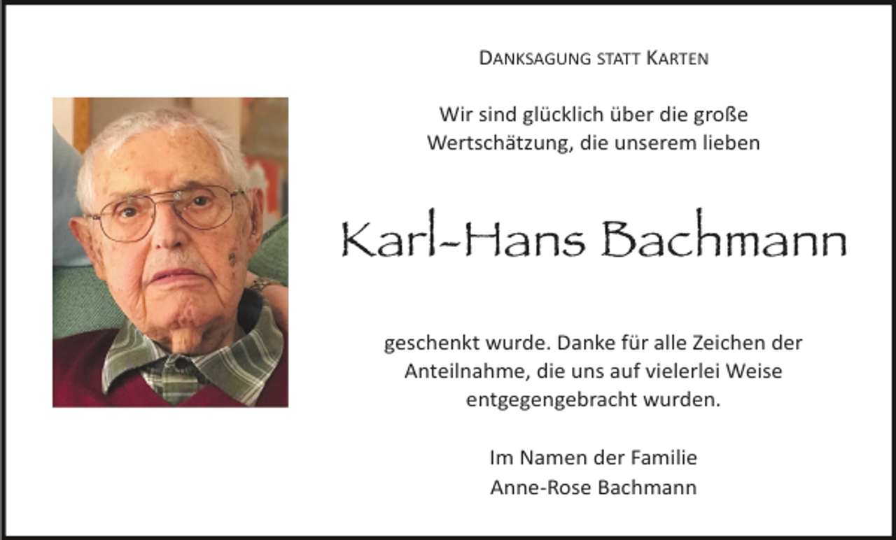 <p>DANKSAGUNG STATT KARTEN<br />Wir sind glücklich über die große<br />Wertschätzung, die unserem lieben</p><p>Karl-Hans Bachmann<br />geschenkt wurde. Danke für alle Zeichen der<br />Anteilnahme, die uns auf vielerlei Weise<br />entgegengebracht wurden.<br />Im Namen der Familie<br />Anne-Rose Bachmann</p>