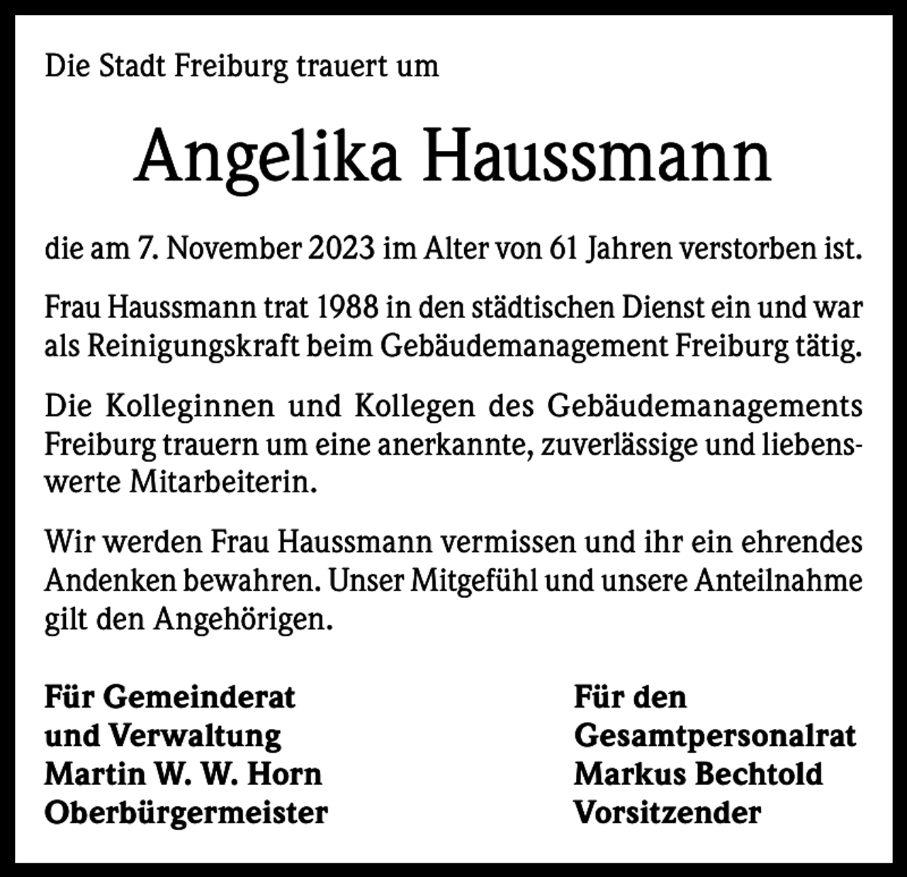 <p>Die Stadt Freiburg trauert um</p><p>Angelika Haussmann<br />die am 7. November 2023 im Alter von 61 Jahren verstorben ist.<br />Frau Haussmann trat 1988 in den städtischen Dienst ein und war<br />als Reinigungskraft beim Gebäudemanagement Freiburg tätig.<br />Die Kolleginnen und Kollegen des Gebäudemanagements<br />Freiburg trauern um eine anerkannte, zuverlässige und liebenswerte Mitarbeiterin.<br />Wir werden Frau Haussmann vermissen und ihr ein ehrendes<br />Andenken bewahren. Unser Mitgefühl und unsere Anteilnahme<br />gilt den Angehörigen.<br />Für Gemeinderat<br />Für den<br />und Verwaltung<br />Gesamtpersonalrat<br />Martin W. W. Horn<br />Markus Bechtold<br />Oberbürgermeister Vorsitzender</p>