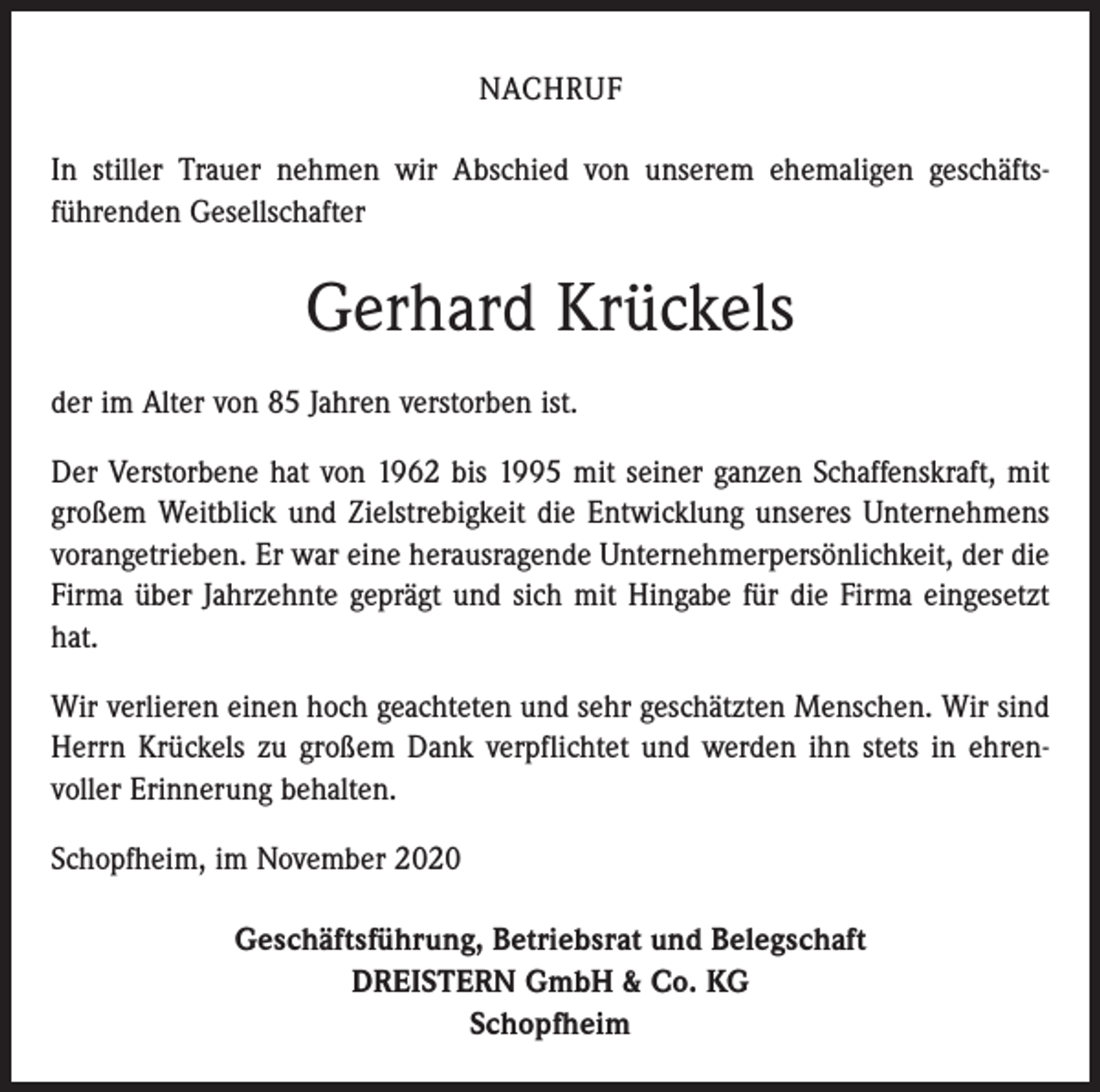 <p>NACHRUF<br />In stiller Trauer nehmen wir Abschied von unserem ehemaligen geschäfts­<br />führenden Gesellschafter</p><p>Gerhard Krückels<br />der im Alter von 85 Jahren verstorben ist.<br />Der Verstorbene hat von 1962 bis 1995 mit seiner ganzen Schaffenskraft, mit<br />großem Weitblick und Zielstrebigkeit die Entwicklung unseres Unternehmens<br />vorangetrieben. Er war eine herausragende Unternehmerpersönlichkeit, der die<br />Firma über Jahrzehnte geprägt und sich mit Hingabe für die Firma eingesetzt<br />hat.<br />Wir verlieren einen hoch geachteten und sehr geschätzten Menschen. Wir sind<br />Herrn Krückels zu großem Dank verpflichtet und werden ihn stets in ehren­<br />voller Erinnerung behalten.<br />Schopfheim, im November 2020<br />Geschäftsführung, Betriebsrat und Belegschaft<br />DREISTERN GmbH &amp; Co. KG<br />Schopfheim</p>