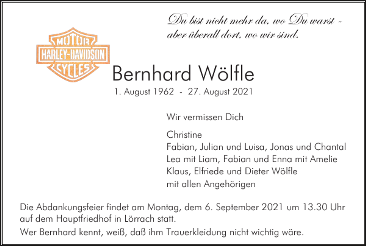 <p>Du bist nicht mehr da, wo Du warst aber überall dort, wo wir sind.</p><p>Bernhard Wölfle<br />1. August 1962 - 27. August 2021</p><p>Wir vermissen Dich<br />Christine<br />Fabian, Julian und Luisa, Jonas und Chantal<br />Lea mit Liam, Fabian und Enna mit Amelie<br />Klaus, Elfriede und Dieter Wölfle<br />mit allen Angehörigen<br />Die Abdankungsfeier findet am Montag, dem 6. September 2021 um 13.30 Uhr<br />auf dem Hauptfriedhof in Lörrach statt.<br />Wer Bernhard kennt, weiß, daß ihm Trauerkleidung nicht wichtig wäre.</p>
