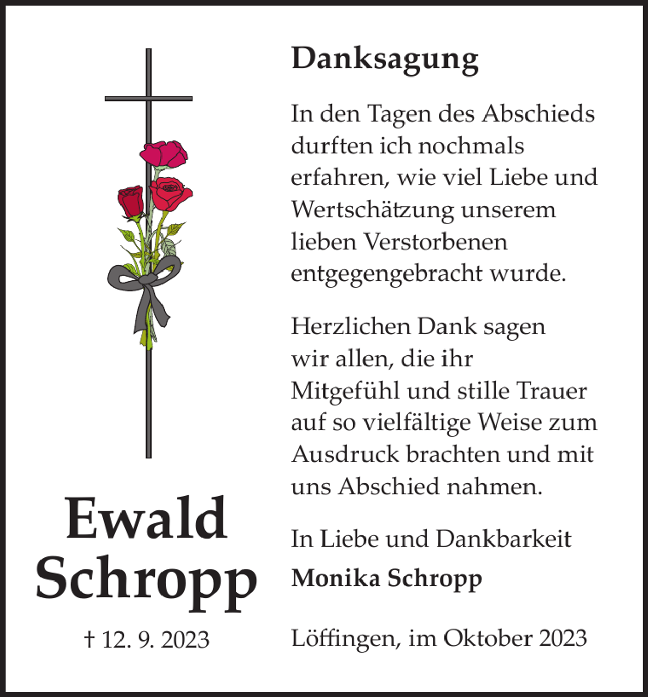 <p>Danksagung<br />In den Tagen des Abschieds<br />durften ich nochmals<br />erfahren, wie viel Liebe und<br />Wertschätzung unserem<br />lieben Verstorbenen<br />entgegengebracht wurde.</p><p>Ewald<br />Schropp<br />† 12. 9. 2023</p><p>Herzlichen Dank sagen<br />wir allen, die ihr<br />Mitgefühl und stille Trauer<br />auf so vielfältige Weise zum<br />Ausdruck brachten und mit<br />uns Abschied nahmen.<br />In Liebe und Dankbarkeit<br />Monika Schropp<br />Löffingen, im Oktober 2023</p>