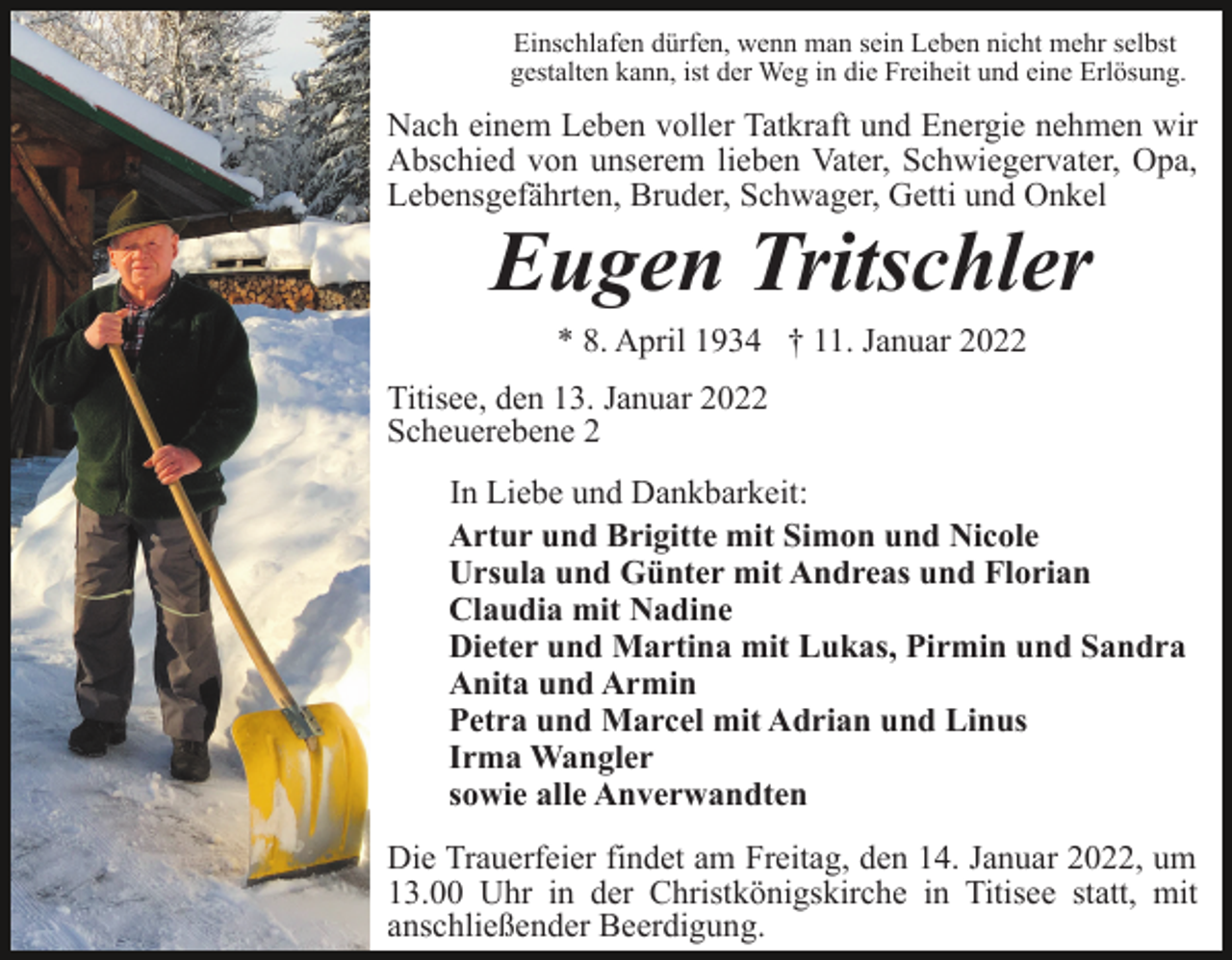 <p>Einschlafen dürfen, wenn man sein Leben nicht mehr selbst<br />gestalten kann, ist der Weg in die Freiheit und eine Erlösung.</p><p>Nach einem Leben voller Tatkraft und Energie nehmen wir<br />Abschied von unserem lieben Vater, Schwiegervater, Opa,<br />Lebensgefährten, Bruder, Schwager, Getti und Onkel</p><p>Eugen Tritschler<br />* 8. April 1934 † 11. Januar 2022<br />Titisee, den 13. Januar 2022<br />Scheuerebene 2<br />In Liebe und Dankbarkeit:<br />Artur und Brigitte mit Simon und Nicole<br />Ursula und Günter mit Andreas und Florian<br />Claudia mit Nadine<br />Dieter und Martina mit Lukas, Pirmin und Sandra<br />Anita und Armin<br />Petra und Marcel mit Adrian und Linus<br />Irma Wangler<br />sowie alle Anverwandten<br />Die Trauerfeier findet am Freitag, den 14. Januar 2022, um<br />13.00 Uhr in der Christkönigskirche in Titisee statt, mit<br />anschließender Beerdigung.</p>