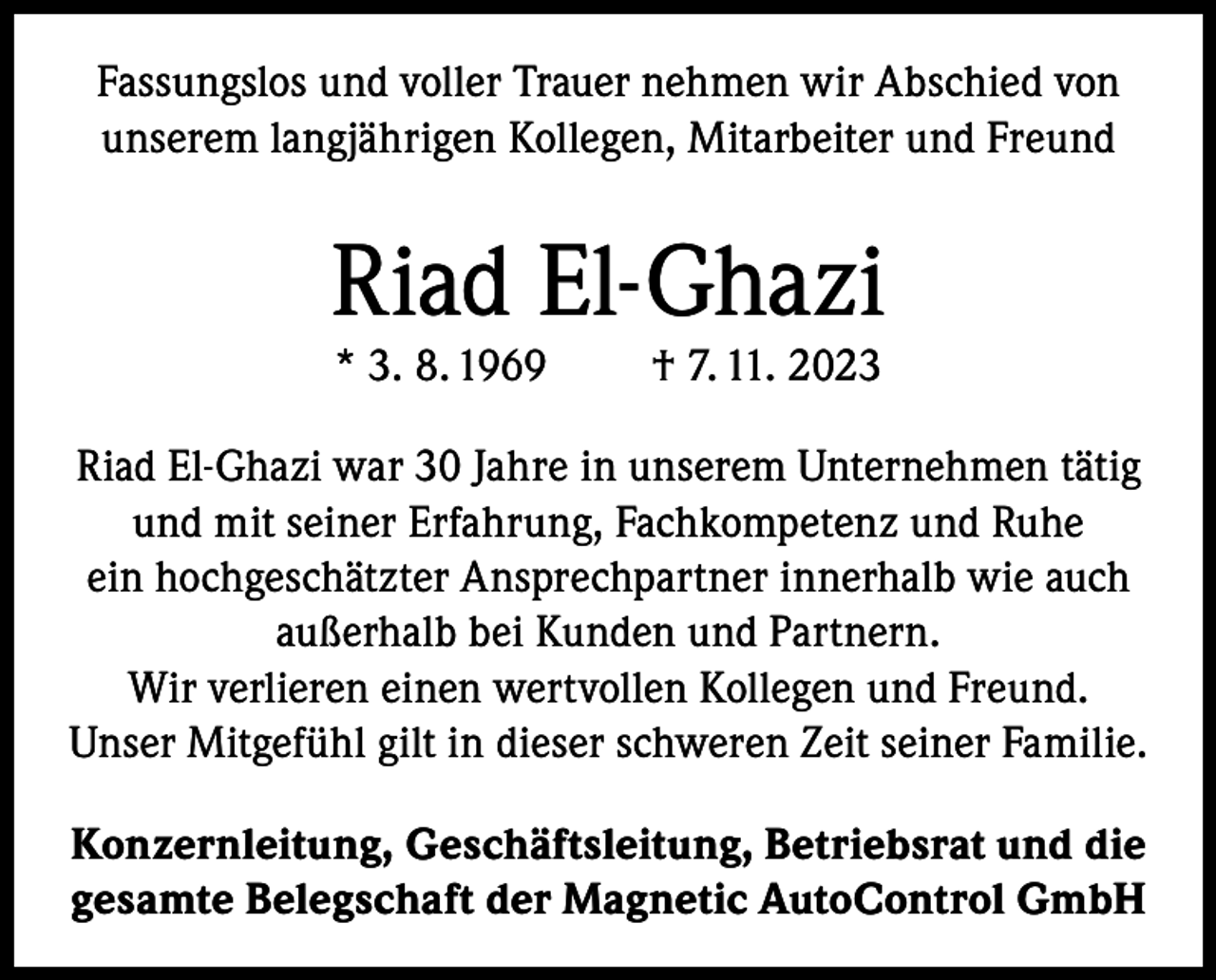 <p>Fassungslos und voller Trauer nehmen wir Abschied von<br />unserem langjährigen Kollegen, Mitarbeiter und Freund</p><p>Riad El-Ghazi<br />* 3. 8. 1969</p><p>† 7. 11. 2023</p><p>Riad El-Ghazi war 30 Jahre in unserem Unternehmen tätig<br />und mit seiner Erfahrung, Fachkompetenz und Ruhe<br />ein hochgeschätzter Ansprechpartner innerhalb wie auch<br />außerhalb bei Kunden und Partnern.<br />Wir verlieren einen wertvollen Kollegen und Freund.<br />Unser Mitgefühl gilt in dieser schweren Zeit seiner Familie.<br />Konzernleitung, Geschäftsleitung, Betriebsrat und die<br />gesamte Belegschaft der Magnetic AutoControl GmbH</p>