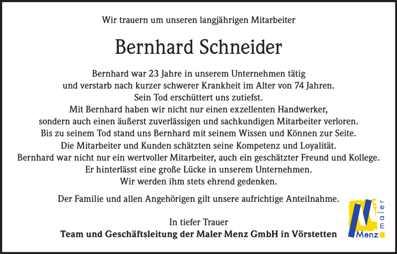 <p>Wir trauern um unseren langjährigen Mitarbeiter</p><p>Bernhard Schneider<br />Bernhard war 23 Jahre in unserem Unternehmen tätig<br />und verstarb nach kurzer schwerer Krankheit im Alter von 74 Jahren.<br />Sein Tod erschüttert uns zutiefst.<br />Mit Bernhard haben wir nicht nur einen exzellenten Handwerker,<br />sondern auch einen äußerst zuverlässigen und sachkundigen Mitarbeiter verloren.<br />Bis zu seinem Tod stand uns Bernhard mit seinem Wissen und Können zur Seite.<br />Die Mitarbeiter und Kunden schätzten seine Kompetenz und Loyalität.<br />Bernhard war nicht nur ein wertvoller Mitarbeiter, auch ein geschätzter Freund und Kollege.<br />Er hinterlässt eine große Lücke in unserem Unternehmen.<br />Wir werden ihm stets ehrend gedenken.<br />Der Familie und allen Angehörigen gilt unsere aufrichtige Anteilnahme.<br />In tiefer Trauer<br />Team und Geschäftsleitung der Maler Menz GmbH in Vörstetten</p>