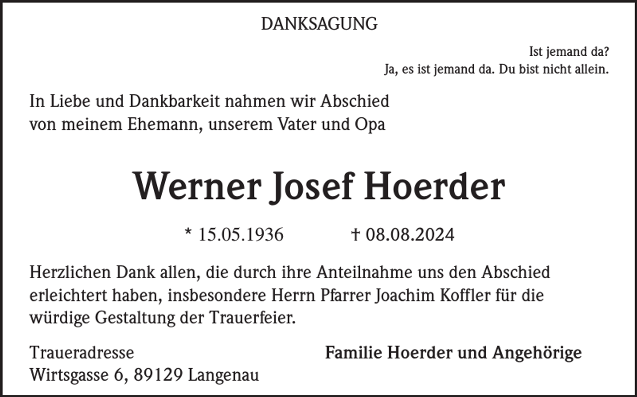 <p>DANKSAGUNG<br />Ist jemand da?<br />Ja, es ist jemand da. Du bist nicht allein.</p><p>In Liebe und Dankbarkeit nahmen wir Abschied<br />von meinem Ehemann, unserem Vater und Opa</p><p>Werner Josef Hoerder<br />* 15.05.1936</p><p>† 08.08.2024</p><p>Herzlichen Dank allen, die durch ihre Anteilnahme uns den Abschied<br />erleichtert haben, insbesondere Herrn Pfarrer Joachim Koffler für die<br />würdige Gestaltung der Trauerfeier.<br />Traueradresse<br />Wirtsgasse 6, 89129 Langenau</p><p>Familie Hoerder und Angehörige</p>