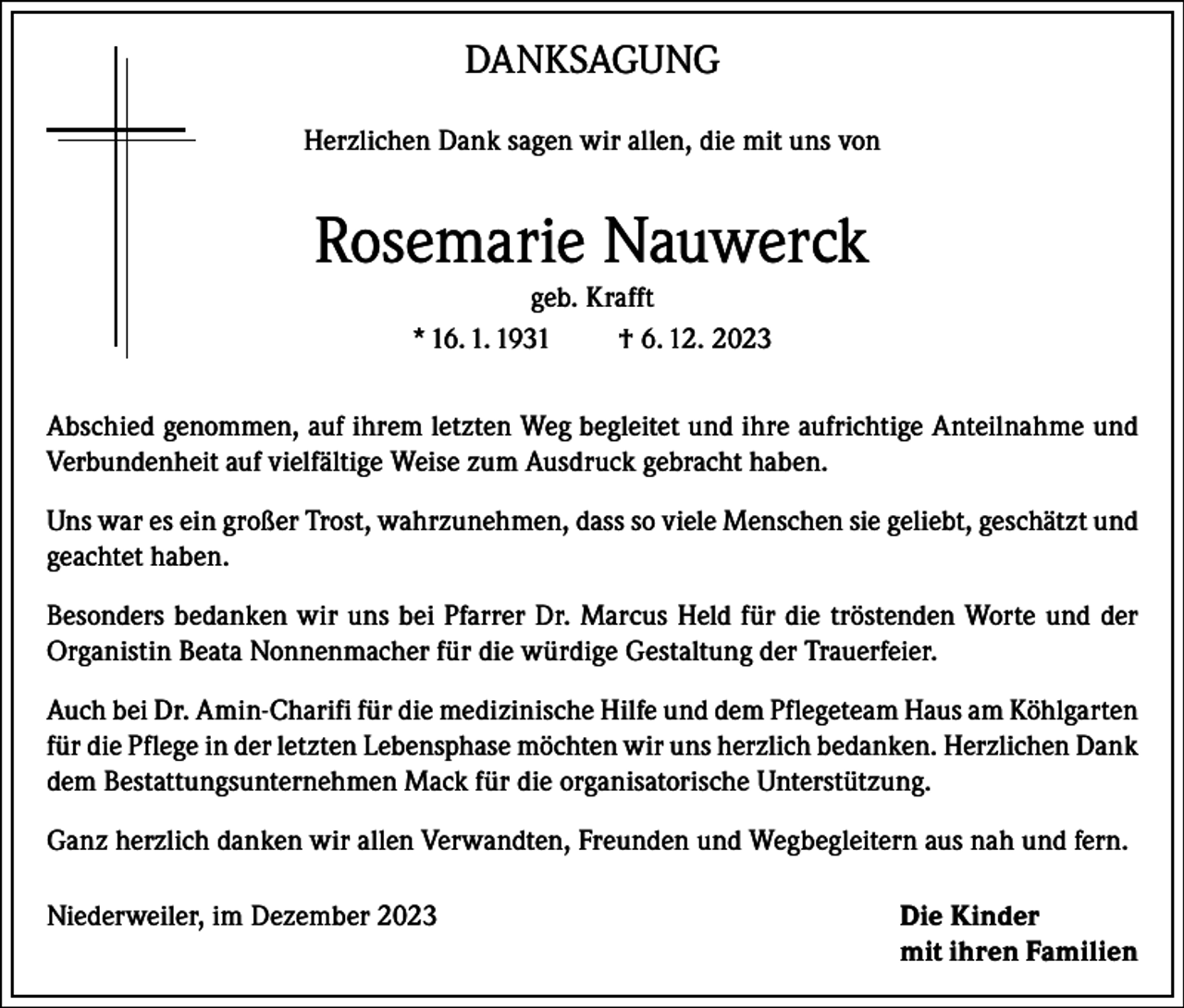 <p>DANKSAGUNG<br />Herzlichen Dank sagen wir allen, die mit uns von</p><p>Rosemarie Nauwerck<br />geb. Krafft<br />* 16. 1. 1931<br />† 6. 12. 2023<br />Abschied genommen, auf ihrem letzten Weg begleitet und ihre aufrichtige Anteilnahme und<br />Verbundenheit auf vielfältige Weise zum Ausdruck gebracht haben.<br />Uns war es ein großer Trost, wahrzunehmen, dass so viele Menschen sie geliebt, geschätzt und<br />geachtet haben.<br />Besonders bedanken wir uns bei Pfarrer Dr. Marcus Held für die tröstenden Worte und der<br />Organistin Beata Nonnenmacher für die würdige Gestaltung der Trauerfeier.<br />Auch bei Dr. Amin-Charifi für die medizinische Hilfe und dem Pflegeteam Haus am Köhlgarten<br />für die Pflege in der letzten Lebensphase möchten wir uns herzlich bedanken. Herzlichen Dank<br />dem Bestattungsunternehmen Mack für die organisatorische Unterstützung.<br />Ganz herzlich danken wir allen Verwandten, Freunden und Weg­begleitern aus nah und fern.<br />Niederweiler, im Dezember 2023</p><p>Die Kinder<br />mit ihren Familien</p>