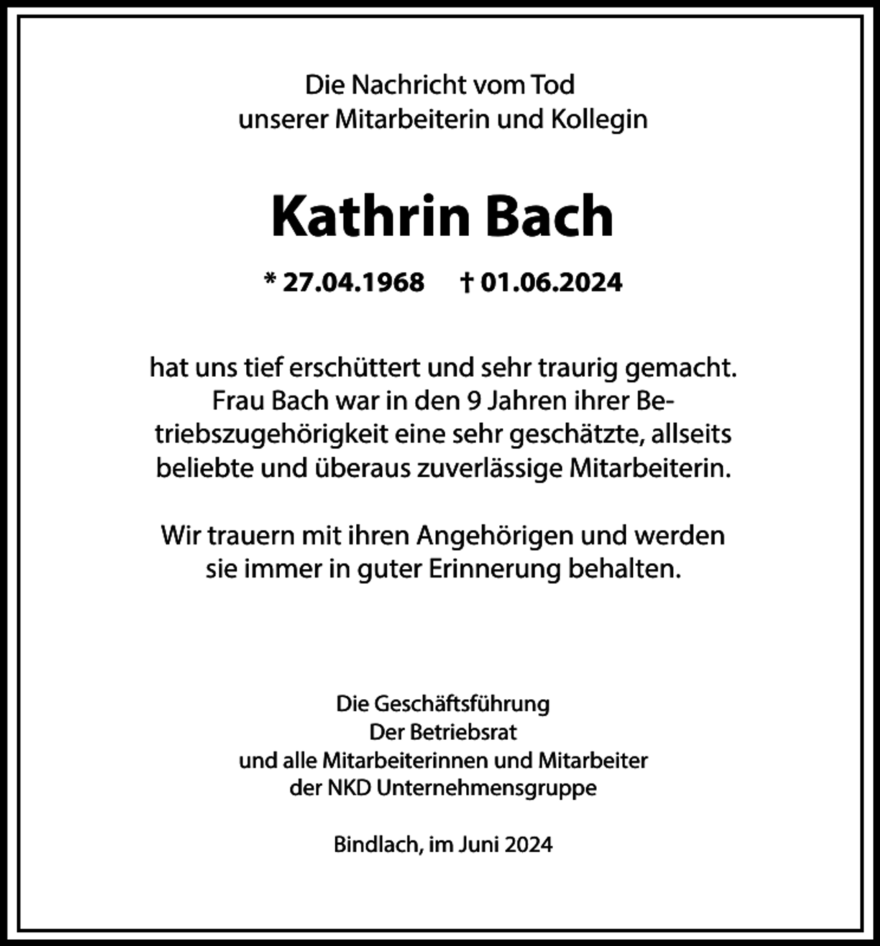 <p>Die Nachricht vom Tod<br />unserer Mitarbeiterin und Kollegin</p><p>Kathrin Bach<br />* 27.04.1968</p><p>† 01.06.2024</p><p>hat uns tief erschüttert und sehr traurig gemacht.<br />Frau Bach war in den 9 Jahren ihrer Betriebszugehörigkeit eine sehr geschätzte, allseits<br />beliebte und überaus zuverlässige Mitarbeiterin.<br />Wir trauern mit ihren Angehörigen und werden<br />sie immer in guter Erinnerung behalten.</p><p>Die Geschäftsführung<br />Der Betriebsrat<br />und alle Mitarbeiterinnen und Mitarbeiter<br />der NKD Unternehmensgruppe<br />Bindlach, im Juni 2024</p>