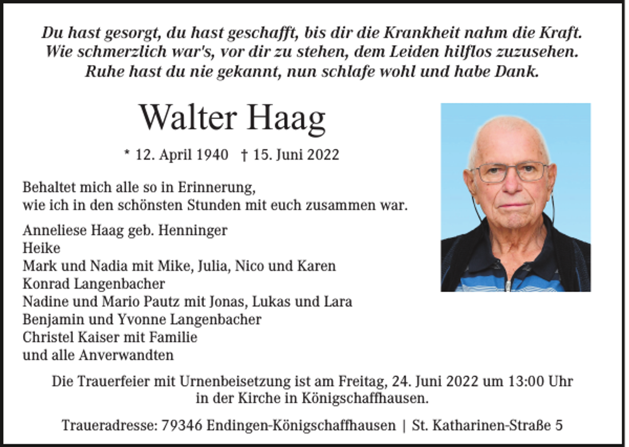 <p>Du hast gesorgt, du hast geschafft, bis dir die Krankheit nahm die Kraft.<br />Wie schmerzlich war's, vor dir zu stehen, dem Leiden hilflos zuzusehen.<br />Ruhe hast du nie gekannt, nun schlafe wohl und habe Dank.</p><p>Walter Haag<br />* 12. April 1940 † 15. Juni 2022<br />Behaltet mich alle so in Erinnerung,<br />wie ich in den schönsten Stunden mit euch zusammen war.<br />Anneliese Haag geb. Henninger<br />Heike<br />Mark und Nadia mit Mike, Julia, Nico und Karen<br />Konrad Langenbacher<br />Nadine und Mario Pautz mit Jonas, Lukas und Lara<br />Benjamin und Yvonne Langenbacher<br />Christel Kaiser mit Familie<br />und alle Anverwandten<br />Die Trauerfeier mit Urnenbeisetzung ist am Freitag, 24. Juni 2022 um 13:00 Uhr<br />in der Kirche in Königschaffhausen.<br />Traueradresse: 79346 Endingen-Königschaffhausen | St. Katharinen-Straße 5</p>