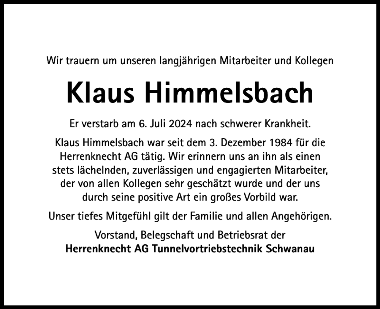 <p>Wir trauern um unseren langjährigen Mitarbeiter und Kollegen</p><p>Klaus Himmelsbach<br />Er verstarb am 6. Juli 2024 nach schwerer Krankheit.<br />Klaus Himmelsbach war seit dem 3. Dezember 1984 für die<br />Herrenknecht AG tätig. Wir erinnern uns an ihn als einen<br />stets lächelnden, zuverlässigen und engagierten Mitarbeiter,<br />der von allen Kollegen sehr geschätzt wurde und der uns<br />durch seine positive Art ein großes Vorbild war.<br />Unser tiefes Mitgefühl gilt der Familie und allen Angehörigen.<br />Vorstand, Belegschaft und Betriebsrat der<br />Herrenknecht AG Tunnelvortriebstechnik Schwanau</p>