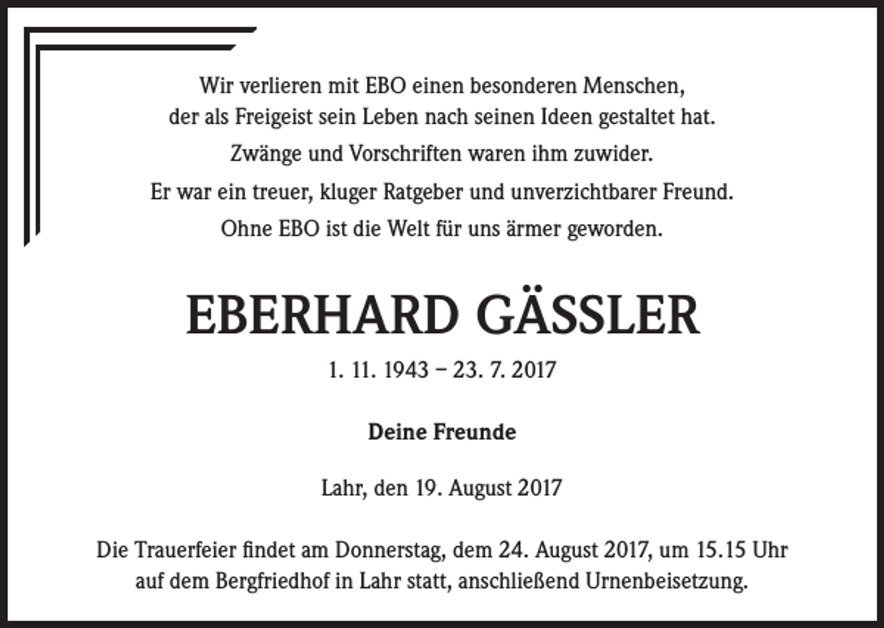 <p>Wir verlieren mit EBO einen besonderen Menschen,<br />der als Freigeist sein Leben nach seinen Ideen gestaltet hat.<br />Zwänge und Vorschriften waren ihm zuwider.<br />Er war ein treuer, kluger Ratgeber und unverzichtbarer Freund.<br />Ohne EBO ist die Welt für uns ärmer geworden.</p><p>EBERHARD GÄSSLER<br />1. 11. 1943 – 23. 7. 2017<br />Deine Freunde<br />Lahr, den 19. August 2017<br />Die Trauerfeier findet am Donnerstag, dem 24. August 2017, um 15.15 Uhr<br />auf dem Bergfriedhof in Lahr statt, anschließend Urnenbeisetzung.</p>