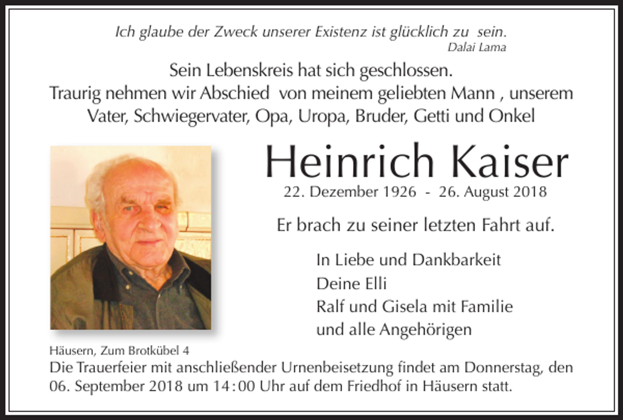 <p>Ich glaube der Zweck unserer Existenz ist glücklich zu sein.<br />Dalai Lama</p><p>Sein Lebenskreis hat sich geschlossen.<br />Traurig nehmen wir Abschied von meinem geliebten Mann , unserem<br />Vater, Schwiegervater, Opa, Uropa, Bruder, Getti und Onkel</p><p>Heinrich Kaiser<br />22. Dezember 1926 - 26. August 2018</p><p>Er brach zu seiner letzten Fahrt auf.<br />In Liebe und Dankbarkeit<br />Deine Elli<br />Ralf und Gisela mit Familie<br />und alle Angehörigen<br />Häusern, Zum Brotkübel 4</p><p>Die Trauerfeier mit anschließender Urnenbeisetzung ﬁndet am Donnerstag, den<br />06. September 2018 um 14 : 00 Uhr auf dem Friedhof in Häusern statt.</p>