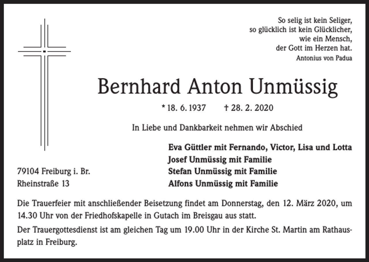 <p>So selig ist kein Seliger,<br />so glücklich ist kein Glücklicher,<br />wie ein Mensch,<br />der Gott im Herzen hat.<br />Antonius von Padua</p><p>Bernhard Anton Unmüssig<br />* 18. 6. 1937 † 28. 2. 2020<br />In Liebe und Dankbarkeit nehmen wir Abschied</p><p>79104 Freiburg i. Br.<br />Rheinstraße 13</p><p>Eva Güttler mit Fernando, Victor, Lisa und Lotta<br />Josef Unmüssig mit Familie<br />Stefan Unmüssig mit Familie<br />Alfons Unmüssig mit Familie</p><p>Die Trauerfeier mit anschließender Beisetzung findet am Donnerstag, den 12. März 2020, um<br />14.30 Uhr von der Friedhofskapelle in Gutach im Breisgau aus statt.<br />Der Trauergottesdienst ist am gleichen Tag um 19.00 Uhr in der Kirche St. Martin am Rathausplatz in Freiburg.</p>