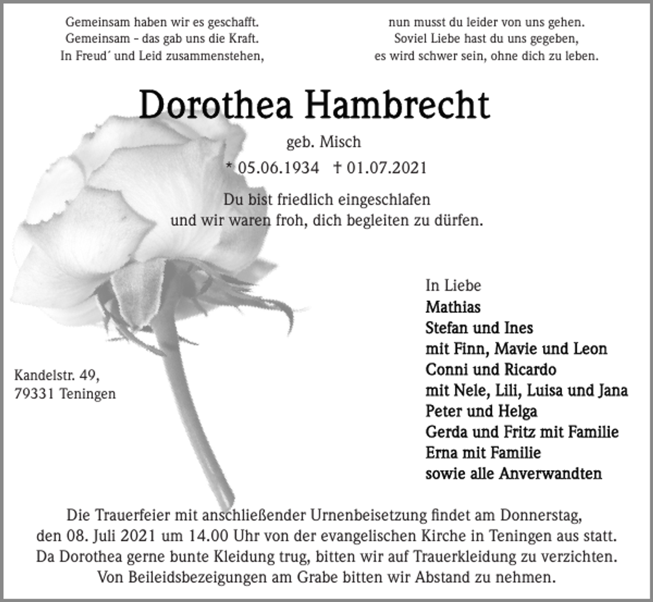 <p>Gemeinsam haben wir es geschafft.<br />Gemeinsam - das gab uns die Kraft.<br />In Freud´ und Leid zusammenstehen,</p><p>nun musst du leider von uns gehen.<br />Soviel Liebe hast du uns gegeben,<br />es wird schwer sein, ohne dich zu leben.</p><p>geb. Misch<br />* 05.06.1934 † 01.07.2021<br />Du bist friedlich eingeschlafen<br />und wir waren froh, dich begleiten zu dürfen.</p><p>In Liebe</p><p>Kandelstr. 49,<br />79331 Teningen</p><p>Die Trauerfeier mit anschließender Urnenbeisetzung ﬁndet am Donnerstag,<br />den 08. Juli 2021 um 14.00 Uhr von der evangelischen Kirche in Teningen aus statt.<br />Da Dorothea gerne bunte Kleidung trug, bitten wir auf Trauerkleidung zu verzichten.<br />Von Beileidsbezeigungen am Grabe bitten wir Abstand zu nehmen.</p>