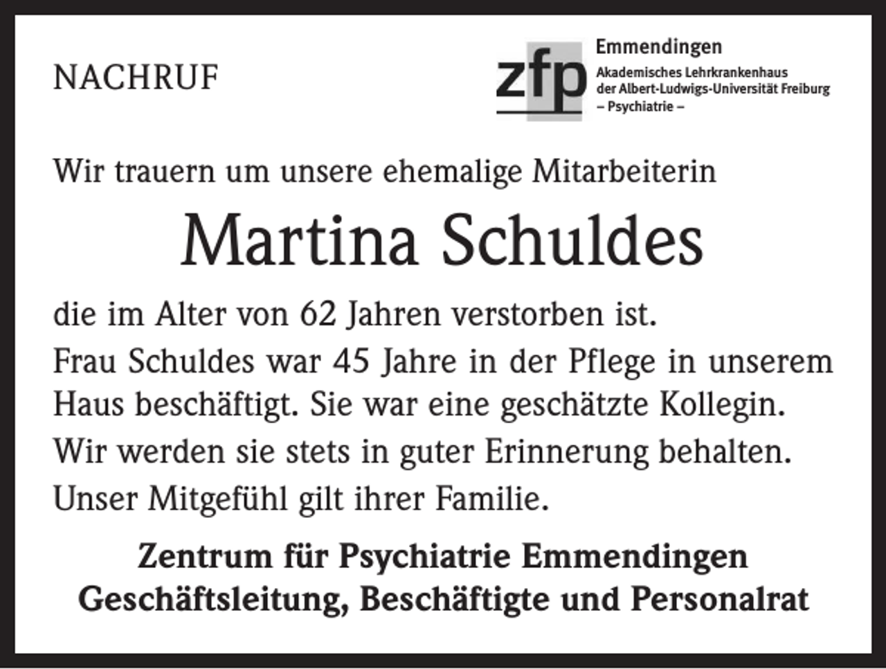<p>NACHRUF</p><p>Emmendingen<br />Akademisches Lehrkrankenhaus<br />der Albert-Ludwigs-Universität Freiburg<br />– Psychiatrie –</p><p>Wir trauern um unsere ehemalige Mitarbeiterin</p><p>Martina Schuldes<br />die im Alter von 62 Jahren verstorben ist.<br />Frau Schuldes war 45 Jahre in der Pflege in unserem<br />Haus beschäftigt. Sie war eine geschätzte Kollegin.<br />Wir werden sie stets in guter Erinnerung behalten.<br />Unser Mitgefühl gilt ihrer Familie.<br />Zentrum für Psychiatrie Emmendingen<br />Geschäftsleitung, Beschäftigte und Personalrat</p>