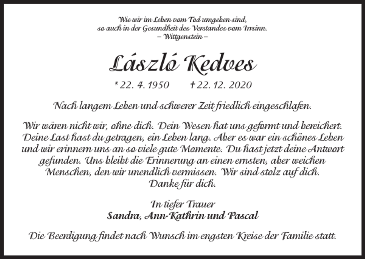 <p>Wie wir im Leben vom Tod umgeben sind,<br />so auch in der Gesundheit des Verstandes vom Irrsinn.<br />– Wittgenstein –</p><p>László Kedves<br />* 22. 4. 1950 † 22. 12. 2020<br />Nach langem Leben und schwerer Zeit friedlich eingeschlafen.<br />Wir wären nicht wir, ohne dich. Dein Wesen hat uns geformt und bereichert.<br />Deine Last hast du getragen, ein Leben lang. Aber es war ein schönes Leben<br />und wir erinnern uns an so viele gute Momente. Du hast jetzt deine Antwort<br />gefunden. Uns bleibt die Erinnerung an einen ernsten, aber weichen<br />Menschen, den wir unendlich vermissen. Wir sind stolz auf dich.<br />Danke für dich.<br />In tiefer Trauer<br />Sandra, Ann-Kathrin und Pascal<br />Die Beerdigung findet nach Wunsch im engsten Kreise der Familie statt.</p>