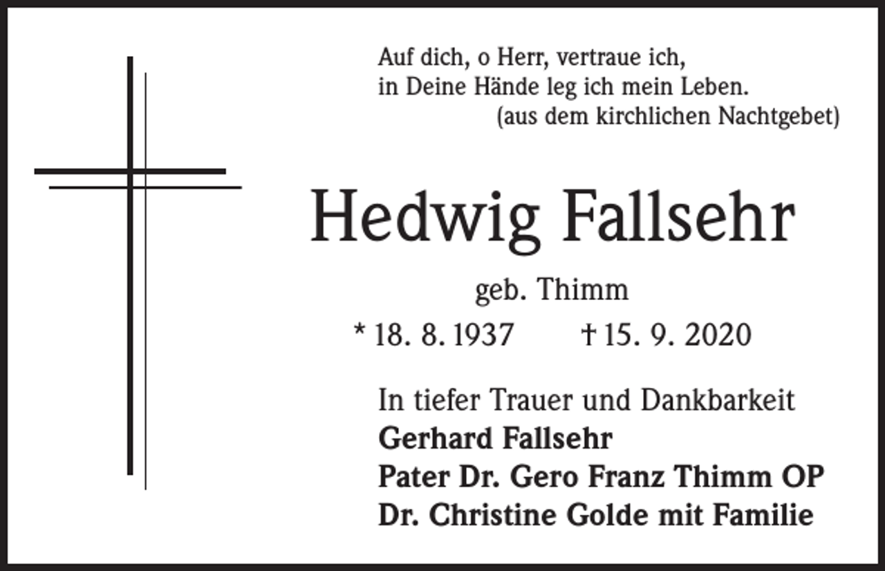 <p>Auf dich, o Herr, vertraue ich,<br />in Deine Hände leg ich mein Leben.</p><p>(aus dem kirchlichen Nachtgebet)</p><p>Hedwig Fallsehr<br />geb. Thimm<br />* 18. 8. 1937 † 15. 9. 2020<br />In tiefer Trauer und Dankbarkeit<br />Gerhard Fallsehr<br />Pater Dr. Gero Franz Thimm OP<br />Dr. Christine Golde mit Familie</p>