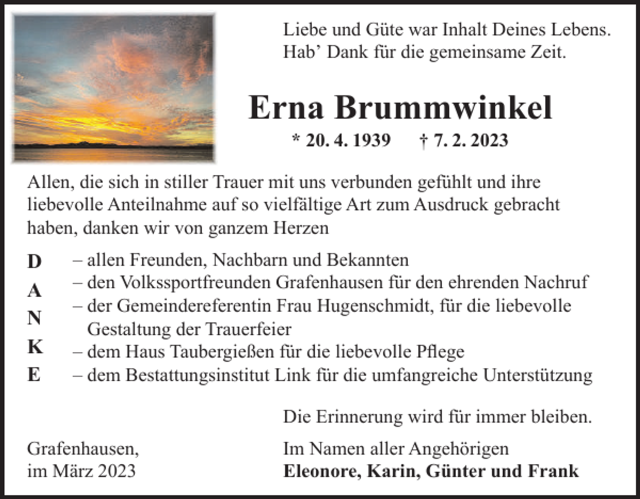 <p>Liebe und Güte war Inhalt Deines Lebens.<br />Habʼ Dank für die gemeinsame Zeit.</p><p>Erna Brummwinkel<br />* 20. 4. 1939</p><p>† 7. 2. 2023</p><p>Allen, die sich in stiller Trauer mit uns verbunden gefühlt und ihre<br />liebevolle Anteilnahme auf so vielfältige Art zum Ausdruck gebracht<br />haben, danken wir von ganzem Herzen</p><p>D<br />A<br />N<br />K<br />E</p><p>– allen Freunden, Nachbarn und Bekannten<br />– den Volkssportfreunden Grafenhausen für den ehrenden Nachruf<br />– der Gemeindereferentin Frau Hugenschmidt, für die liebevolle<br />Gestaltung der Trauerfeier<br />– dem Haus Taubergießen für die liebevolle Pﬂege<br />– dem Bestattungsinstitut Link für die umfangreiche Unterstützung<br />Die Erinnerung wird für immer bleiben.</p><p>Grafenhausen,<br />im März 2023</p><p>Im Namen aller Angehörigen<br />Eleonore, Karin, Günter und Frank</p>