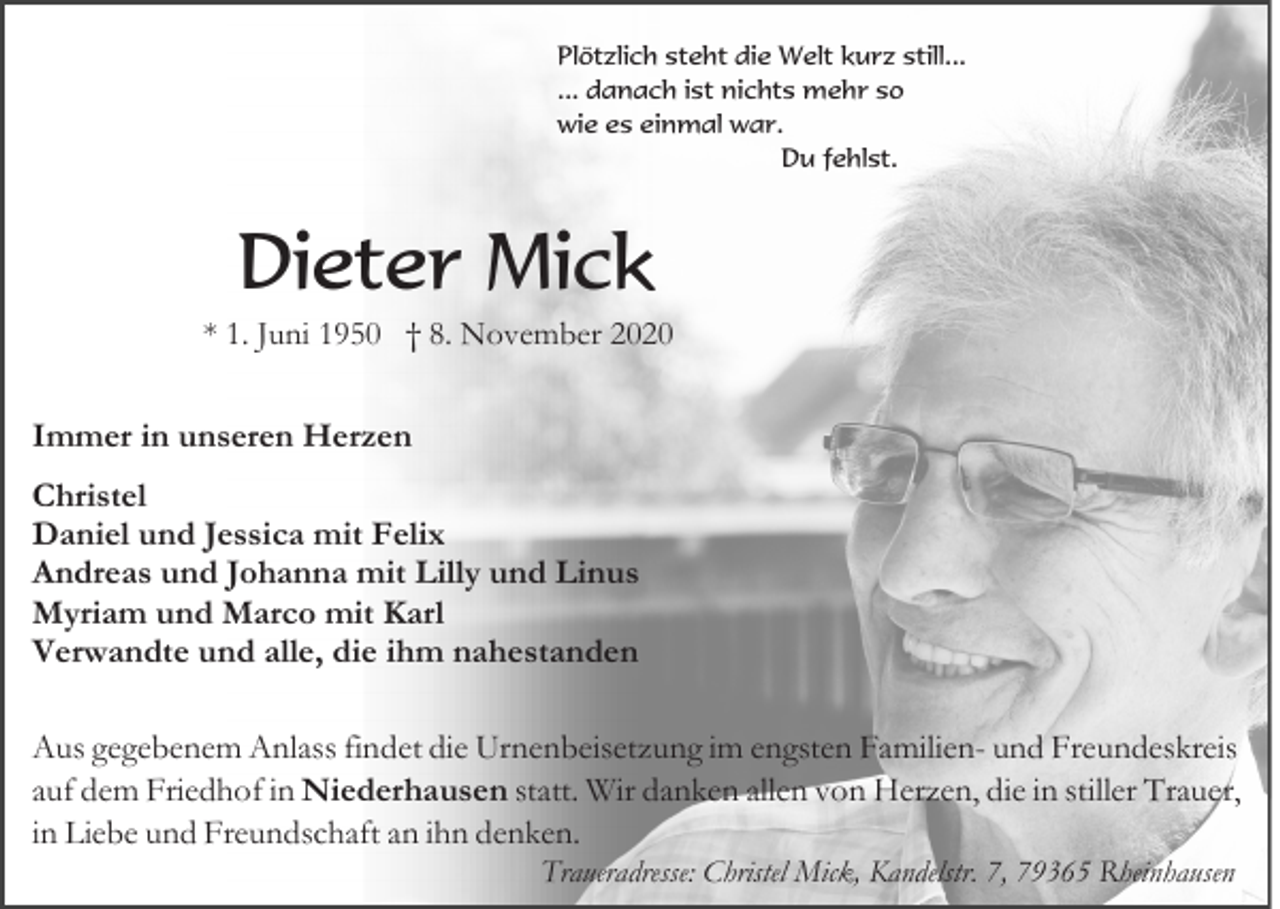 <p>Plötzlich steht die Welt kurz still...<br />... danach ist nichts mehr so<br />wie es einmal war.<br />Du fehlst.</p><p>Dieter Mick<br />* 1. Juni 1950 † 8. November 2020</p><p>Immer in unseren Herzen<br />Christel<br />Daniel und Jessica mit Felix<br />Andreas und Johanna mit Lilly und Linus<br />Myriam und Marco mit Karl<br />Verwandte und alle, die ihm nahestanden<br />Aus gegebenem Anlass findet die Urnenbeisetzung im engsten Familien- und Freundeskreis<br />auf dem Friedhof in Niederhausen statt. Wir danken allen von Herzen, die in stiller Trauer,<br />in Liebe und Freundschaft an ihn denken.<br />Traueradresse: Christel Mick, Kandelstr. 7, 79365 Rheinhausen</p>