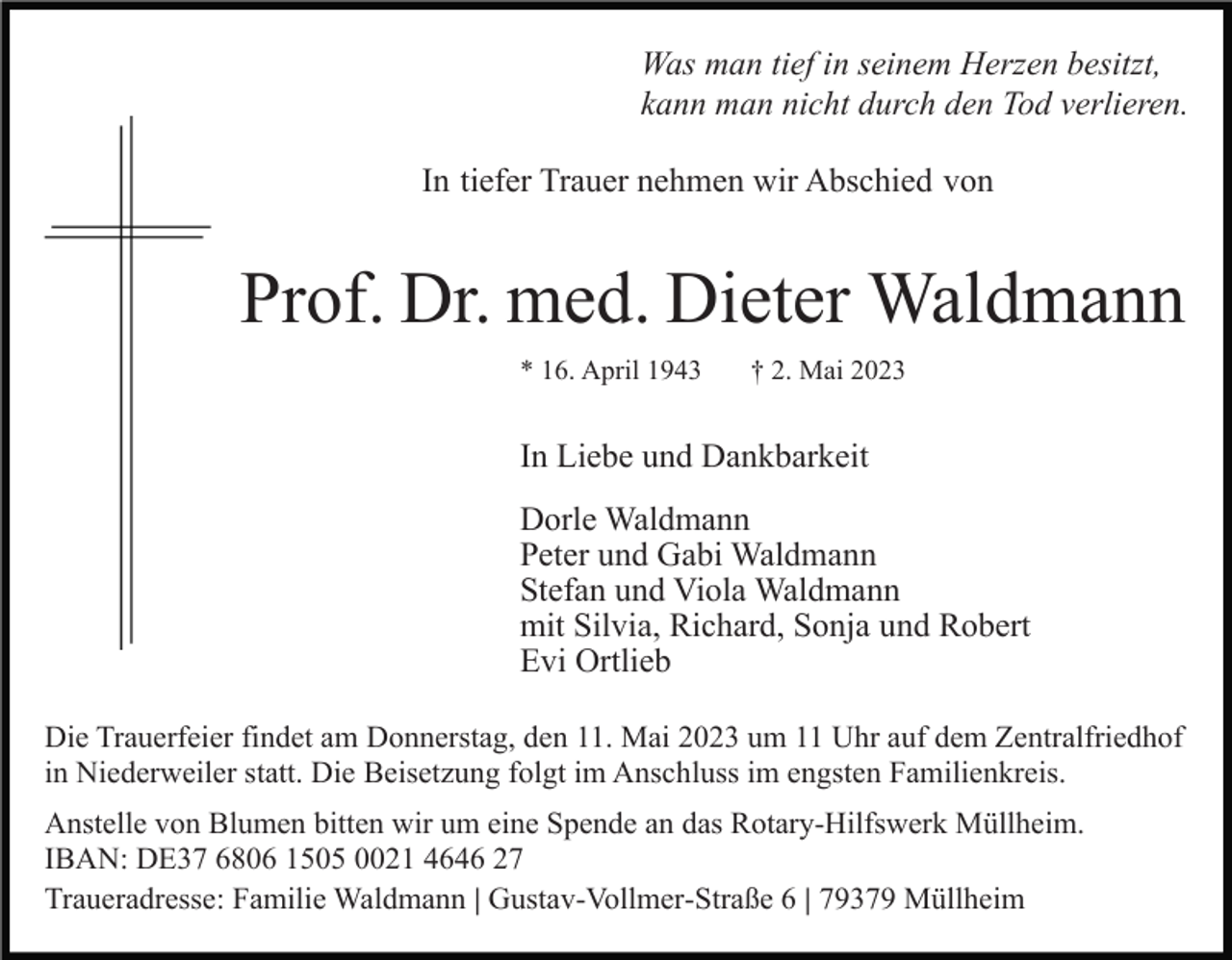 <p>Was man tief in seinem Herzen besitzt,<br />kann man nicht durch den Tod verlieren.<br />In tiefer Trauer nehmen wir Abschied von</p><p>Prof. Dr. med. Dieter Waldmann<br />* 16. April 1943</p><p>† 2. Mai 2023</p><p>In Liebe und Dankbarkeit<br />Dorle Waldmann<br />Peter und Gabi Waldmann<br />Stefan und Viola Waldmann<br />mit Silvia, Richard, Sonja und Robert<br />Evi Ortlieb<br />Die Trauerfeier findet am Donnerstag, den 11. Mai 2023 um 11 Uhr auf dem Zentralfriedhof<br />in Niederweiler statt. Die Beisetzung folgt im Anschluss im engsten Familienkreis.<br />Anstelle von Blumen bitten wir um eine Spende an das Rotary-Hilfswerk Müllheim.<br />IBAN: DE37 6806 1505 0021 4646 27<br />Traueradresse: Familie Waldmann | Gustav-Vollmer-Straße 6 | 79379 Müllheim</p>