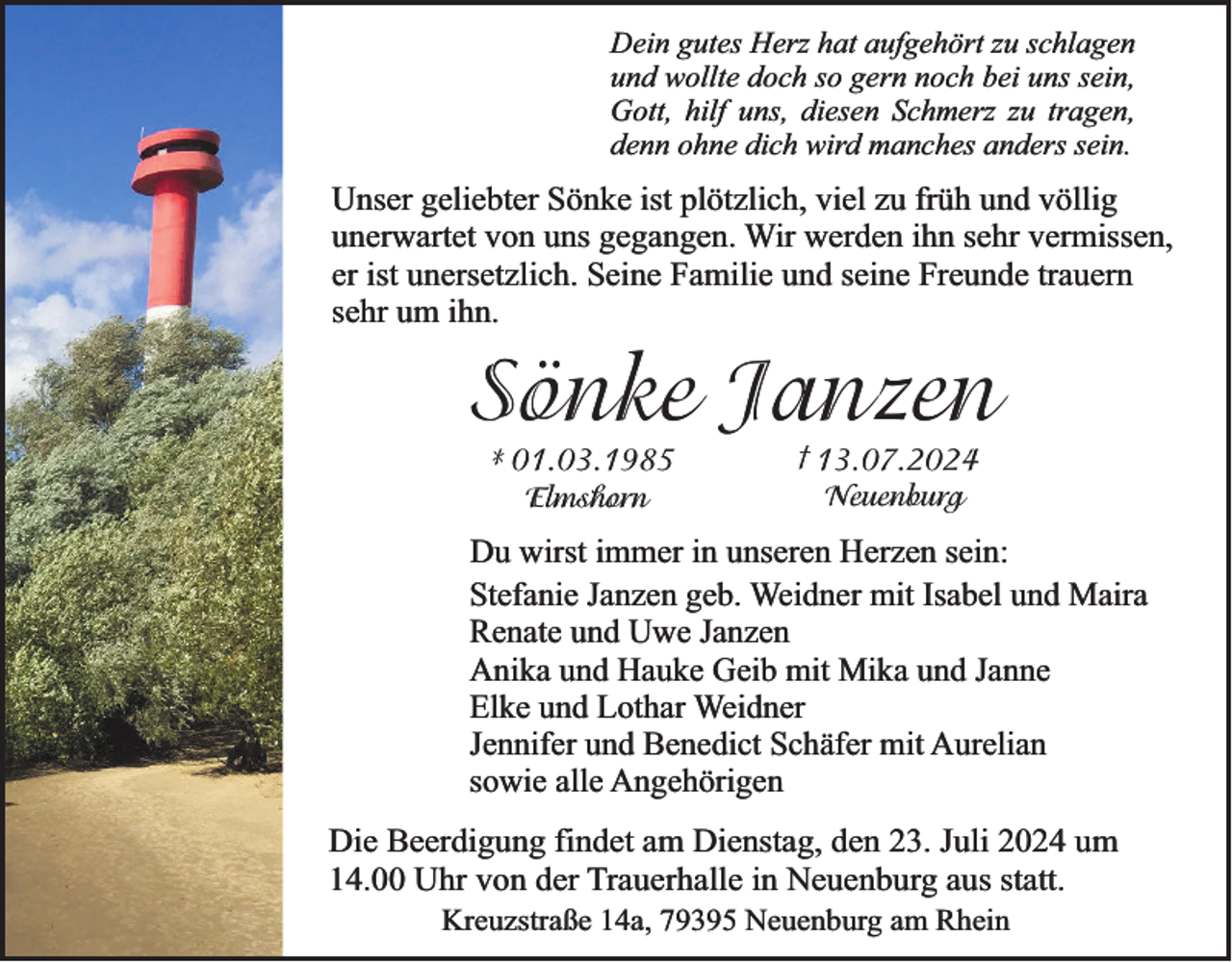 <p>Dein gutes Herz hat aufgehört zu schlagen<br />und wollte doch so gern noch bei uns sein,<br />Gott, hilf uns, diesen Schmerz zu tragen,<br />denn ohne dich wird manches anders sein.</p><p>Unser geliebter Sönke ist plötzlich, viel zu früh und völlig<br />unerwartet von uns gegangen. Wir werden ihn sehr vermissen,<br />er ist unersetzlich. Seine Familie und seine Freunde trauern<br />sehr um ihn.</p><p>Sönke Janzen<br />* 01.03.1985<br />Elmshorn</p><p>† 13.07.2024<br />Neuenburg</p><p>Du wirst immer in unseren Herzen sein:<br />Stefanie Janzen geb. Weidner mit Isabel und Maira<br />Renate und Uwe Janzen<br />Anika und Hauke Geib mit Mika und Janne<br />Elke und Lothar Weidner<br />Jennifer und Benedict Schäfer mit Aurelian<br />sowie alle Angehörigen</p><p>Die Beerdigung findet am Dienstag, den 23. Juli 2024 um<br />14.00 Uhr von der Trauerhalle in Neuenburg aus statt.<br />Kreuzstraße 14a, 79395 Neuenburg am Rhein</p>