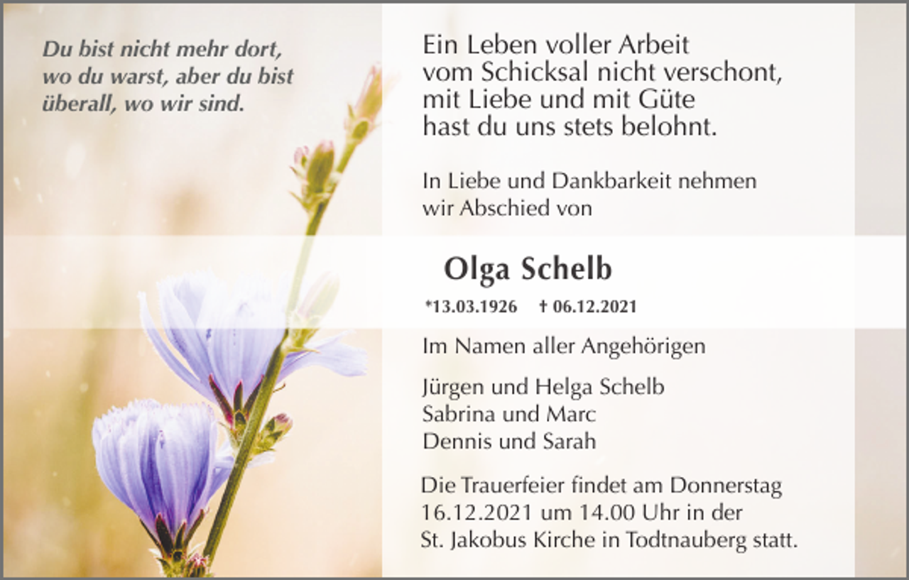 <p>Du bist nicht mehr dort,<br />wo du warst, aber du bist<br />überall, wo wir sind.</p><p>Ein Leben voller Arbeit<br />vom Schicksal nicht verschont,<br />mit Liebe und mit Güte<br />hast du uns stets belohnt.<br />In Liebe und Dankbarkeit nehmen<br />wir Abschied von</p><p>Olga Schelb<br />*13.03.1926</p><p>† 06.12.2021</p><p>Im Namen aller Angehörigen<br />Jürgen und Helga Schelb<br />Sabrina und Marc<br />Dennis und Sarah<br />Die Trauerfeier findet am Donnerstag<br />16.12.2021 um 14.00 Uhr in der<br />St. Jakobus Kirche in Todtnauberg statt.</p>