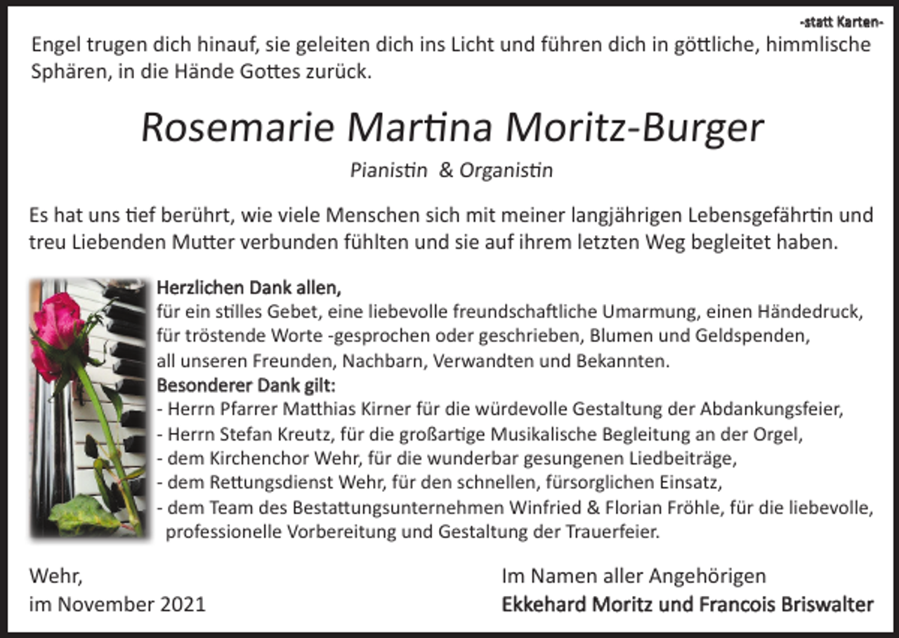 <p>-statt Karten-</p><p>Engel trugen dich hinauf, sie geleiten dich ins Licht und führen dich in göttliche, himmlische<br />Sphären, in die Hände Gottes zurück.</p><p>Rosemarie Martina Moritz-Burger<br />Pianistin &amp; Organistin<br />Es hat uns tief berührt, wie viele Menschen sich mit meiner langjährigen Lebensgefährtin und<br />treu Liebenden Mutter verbunden fühlten und sie auf ihrem letzten Weg begleitet haben.<br />Herzlichen Dank allen,<br />für ein stilles Gebet, eine liebevolle freundschaftliche Umarmung, einen Händedruck,<br />für tröstende Worte -gesprochen oder geschrieben, Blumen und Geldspenden,<br />all unseren Freunden, Nachbarn, Verwandten und Bekannten.<br />Besonderer Dank gilt:<br />- Herrn Pfarrer Matthias Kirner für die würdevolle Gestaltung der Abdankungsfeier,<br />- Herrn Stefan Kreutz, für die großartige Musikalische Begleitung an der Orgel,<br />- dem Kirchenchor Wehr, für die wunderbar gesungenen Liedbeiträge,<br />- dem Rettungsdienst Wehr, für den schnellen, fürsorglichen Einsatz,<br />- dem Team des Bestattungsunternehmen Winfried &amp; Florian Fröhle, für die liebevolle,<br />professionelle Vorbereitung und Gestaltung der Trauerfeier.</p><p>Wehr,<br />im November 2021</p><p>Im Namen aller Angehörigen<br />Ekkehard Moritz und Francois Briswalter</p>