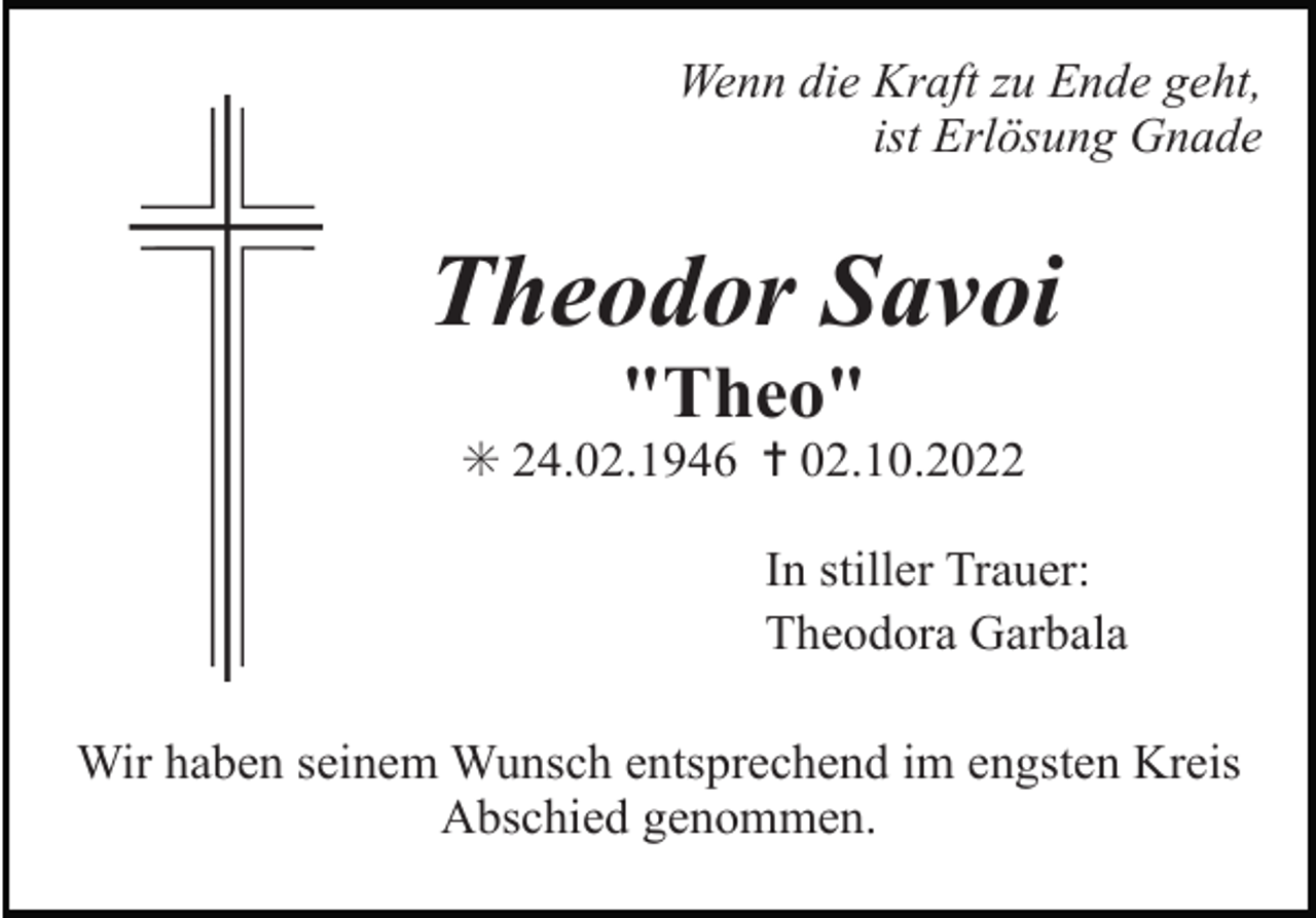 <p>Wenn die Kraft zu Ende geht,<br />ist Erlösung Gnade</p><p>Theodor Savoi<br />"Theo"<br />✳ 24.02.1946 ✝ 02.10.2022<br />In stiller Trauer:<br />Theodora Garbala<br />Wir haben seinem Wunsch entsprechend im engsten Kreis<br />Abschied genommen.</p>