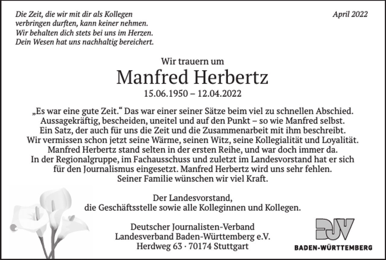 <p>Die Zeit, die wir mit dir als Kollegen<br />verbringen durften, kann keiner nehmen.<br />Wir behalten dich stets bei uns im Herzen.<br />Dein Wesen hat uns nachhaltig bereichert.</p><p>April 2022</p><p>Wir trauern um</p><p>Manfred Herbertz<br />15.06.1950 – 12.04.2022</p><p>„Es war eine gute Zeit.“ Das war einer seiner Sätze beim viel zu schnellen Abschied.<br />Aussagekräftig, bescheiden, uneitel und auf den Punkt – so wie Manfred selbst.<br />Ein Satz, der auch für uns die Zeit und die Zusammenarbeit mit ihm beschreibt.<br />Wir vermissen schon jetzt seine Wärme, seinen Witz, seine Kollegialität und Loyalität.<br />Manfred Herbertz stand selten in der ersten Reihe, und war doch immer da.<br />In der Regionalgruppe, im Fachausschuss und zuletzt im Landesvorstand hat er sich<br />für den Journalismus eingesetzt. Manfred Herbertz wird uns sehr fehlen.<br />Seiner Familie wünschen wir viel Kraft.<br />Der Landesvorstand,<br />die Geschäftsstelle sowie alle Kolleginnen und Kollegen.<br />Deutscher Journalisten-Verband<br />Landesverband Baden-Württemberg e.V.<br />Herdweg 63 · 70174 Stuttgart</p>