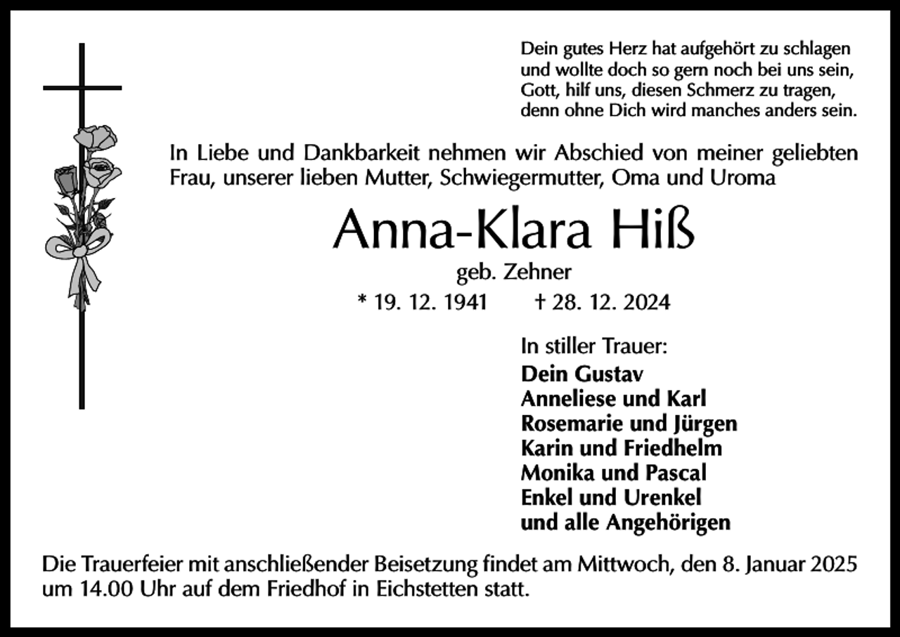 <p>Dein gutes Herz hat aufgehört zu schlagen<br />und wollte doch so gern noch bei uns sein,<br />Gott, hilf uns, diesen Schmerz zu tragen,<br />denn ohne Dich wird manches anders sein.</p><p>In Liebe und Dankbarkeit nehmen wir Abschied von meiner geliebten<br />Frau, unserer lieben Mutter, Schwiegermutter, Oma und Uroma</p><p>Anna-Klara Hiß<br />geb. Zehner<br />* 19. 12. 1941 † 28. 12. 2024</p><p>In stiller Trauer:<br />Dein Gustav<br />Anneliese und Karl<br />Rosemarie und Jürgen<br />Karin und Friedhelm<br />Monika und Pascal<br />Enkel und Urenkel<br />und alle Angehörigen<br />Die Trauerfeier mit anschließender Beisetzung findet am Mittwoch, den 8. Januar 2025<br />um 14.00 Uhr auf dem Friedhof in Eichstetten statt.</p>