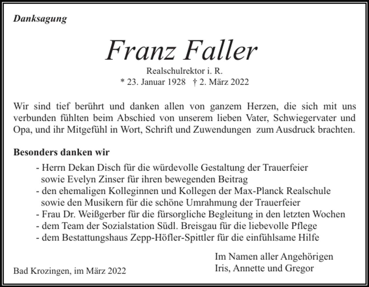 <p>Danksagung</p><p>Franz Faller<br />Realschulrektor i. R.<br />* 23. Januar 1928 † 2. März 2022</p><p>Wir sind tief berührt und danken allen von ganzem Herzen, die sich mit uns<br />verbunden fühlten beim Abschied von unserem lieben Vater, Schwiegervater und<br />Opa, und ihr Mitgefühl in Wort, Schrift und Zuwendungen zum Ausdruck brachten.<br />Besonders danken wir<br />- Herrn Dekan Disch für die würdevolle Gestaltung der Trauerfeier<br />sowie Evelyn Zinser für ihren bewegenden Beitrag<br />- den ehemaligen Kolleginnen und Kollegen der Max-Planck Realschule<br />sowie den Musikern für die schöne Umrahmung der Trauerfeier<br />- Frau Dr. Weißgerber für die fürsorgliche Begleitung in den letzten Wochen<br />- dem Team der Sozialstation Südl. Breisgau für die liebevolle Pflege<br />- dem Bestattungshaus Zepp-Höfler-Spittler für die einfühlsame Hilfe<br />Bad Krozingen, im März 2022</p><p>Im Namen aller Angehörigen<br />Iris, Annette und Gregor</p>