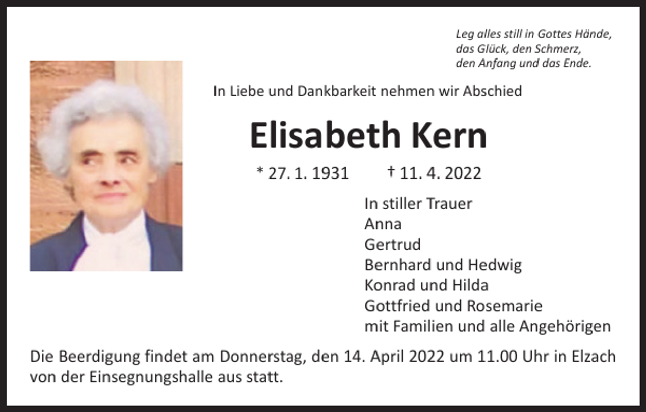 <p>Leg alles still in Gottes Hände,<br />das Glück, den Schmerz,<br />den Anfang und das Ende.</p><p>In Liebe und Dankbarkeit nehmen wir Abschied</p><p>Elisabeth Kern<br />* 27. 1. 1931 † 11. 4. 2022</p><p>In stiller Trauer<br />Anna<br />Gertrud<br />Bernhard und Hedwig<br />Konrad und Hilda<br />Gottfried und Rosemarie<br />mit Familien und alle Angehörigen<br />Die Beerdigung findet am Donnerstag, den 14. April 2022 um 11.00 Uhr in Elzach<br />von der Einsegnungshalle aus statt.</p>
