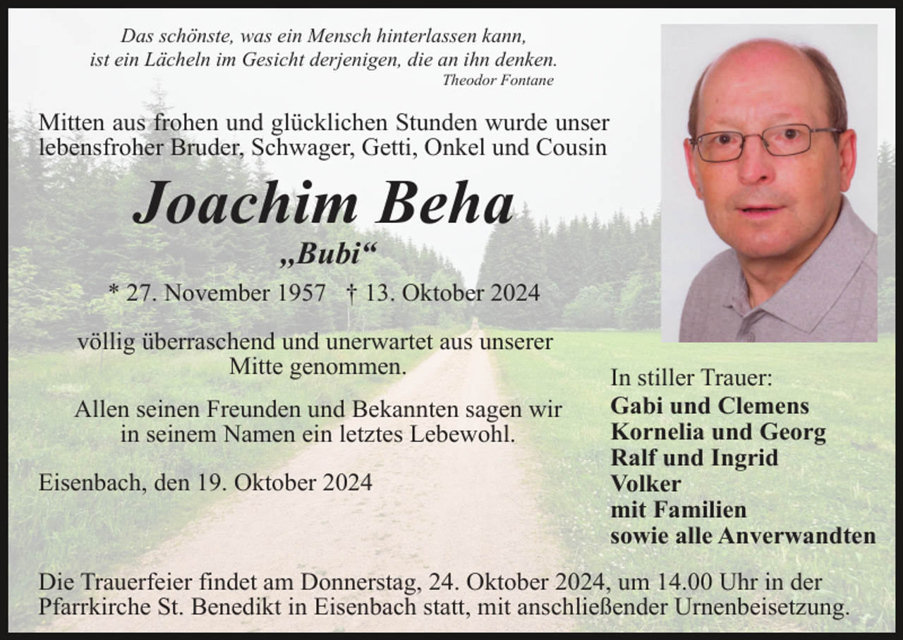 <p>Das schönste, was ein Mensch hinterlassen kann,<br />ist ein Lächeln im Gesicht derjenigen, die an ihn denken.<br />Theodor Fontane</p><p>Mitten aus frohen und glücklichen Stunden wurde unser<br />lebensfroher Bruder, Schwager, Getti, Onkel und Cousin</p><p>Joachim Beha<br />,,Bubi“<br />* 27. November 1957 † 13. Oktober 2024<br />völlig überraschend und unerwartet aus unserer<br />Mitte genommen.<br />Allen seinen Freunden und Bekannten sagen wir<br />in seinem Namen ein letztes Lebewohl.<br />Eisenbach, den 19. Oktober 2024</p><p>In stiller Trauer:<br />Gabi und Clemens<br />Kornelia und Georg<br />Ralf und Ingrid<br />Volker<br />mit Familien<br />sowie alle Anverwandten</p><p>Die Trauerfeier findet am Donnerstag, 24. Oktober 2024, um 14.00 Uhr in der<br />Pfarrkirche St. Benedikt in Eisenbach statt, mit anschließender Urnenbeisetzung.</p>