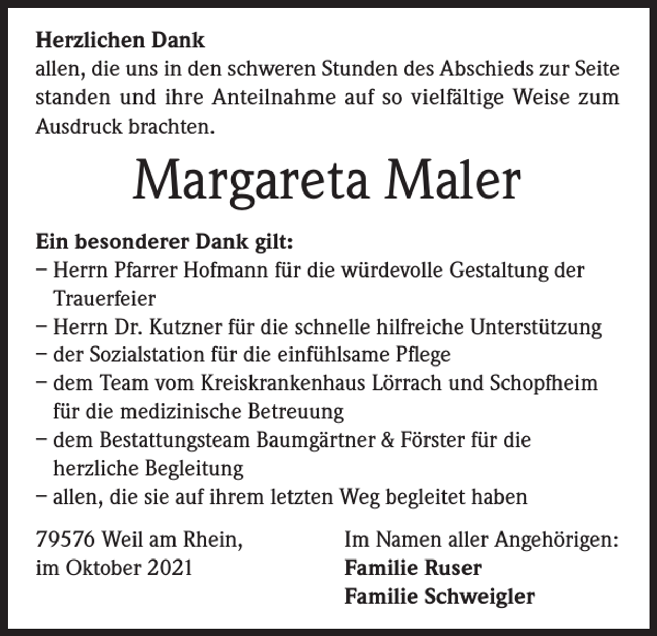 <p>Herzlichen Dank<br />allen, die uns in den schweren Stunden des Abschieds zur Seite<br />standen und ihre Anteilnahme auf so vielfältige Weise zum<br />Ausdruck brachten.</p><p>Margareta Maler<br />Ein besonderer Dank gilt:<br />– Herrn Pfarrer Hofmann für die würdevolle Gestaltung der<br />Trauerfeier<br />– Herrn Dr. Kutzner für die schnelle hilfreiche Unterstützung<br />– der Sozialstation für die einfühlsame Pflege<br />– dem Team vom Kreiskrankenhaus Lörrach und Schopfheim<br />für die medizinische Betreuung<br />– dem Bestattungsteam Baumgärtner &amp; Förster für die<br />herzliche Begleitung<br />– allen, die sie auf ihrem letzten Weg begleitet haben<br />79576 Weil am Rhein,<br />im Oktober 2021</p><p>Im Namen aller Angehörigen:<br />Familie Ruser<br />Familie Schweigler</p>