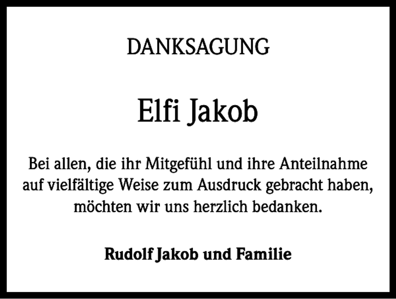 <p>DANKSAGUNG</p><p>Elfi Jakob<br />Bei allen, die ihr Mitgefühl und ihre Anteilnahme<br />auf vielfältige Weise zum Ausdruck gebracht haben,<br />möchten wir uns herzlich bedanken.<br />Rudolf Jakob und Familie</p>
