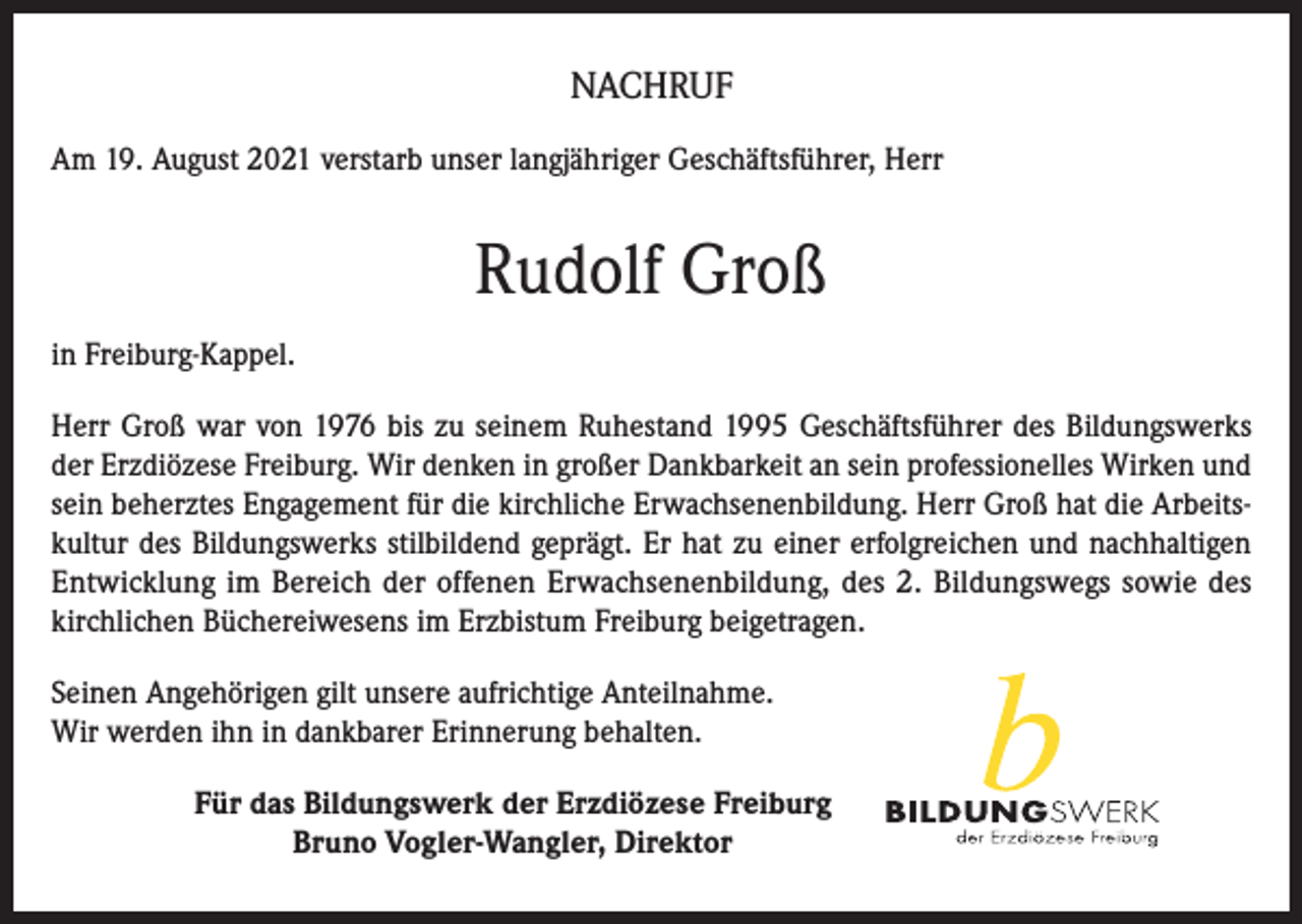 <p>NACHRUF<br />Am 19. August 2021 verstarb unser langjähriger Geschäftsführer, Herr</p><p>Rudolf Groß<br />in Freiburg-Kappel.<br />Herr Groß war von 1976 bis zu seinem Ruhestand 1995 Geschäftsführer des Bildungswerks<br />der Erzdiözese Freiburg. Wir denken in großer Dankbarkeit an sein professionelles Wirken und<br />sein beherztes Engagement für die kirchliche Erwachsenenbildung. Herr Groß hat die Arbeitskultur des Bildungswerks stilbildend geprägt. Er hat zu einer erfolgreichen und nachhaltigen<br />Entwicklung im Bereich der offenen Erwachsenenbildung, des 2. Bildungswegs sowie des<br />kirchlichen Büchereiwesens im Erzbistum Freiburg beigetragen.<br />Seinen Angehörigen gilt unsere aufrichtige Anteilnahme.<br />Wir werden ihn in dankbarer Erinnerung behalten.<br />Für das Bildungswerk der Erzdiözese Freiburg<br />Bruno Vogler-Wangler, Direktor</p>