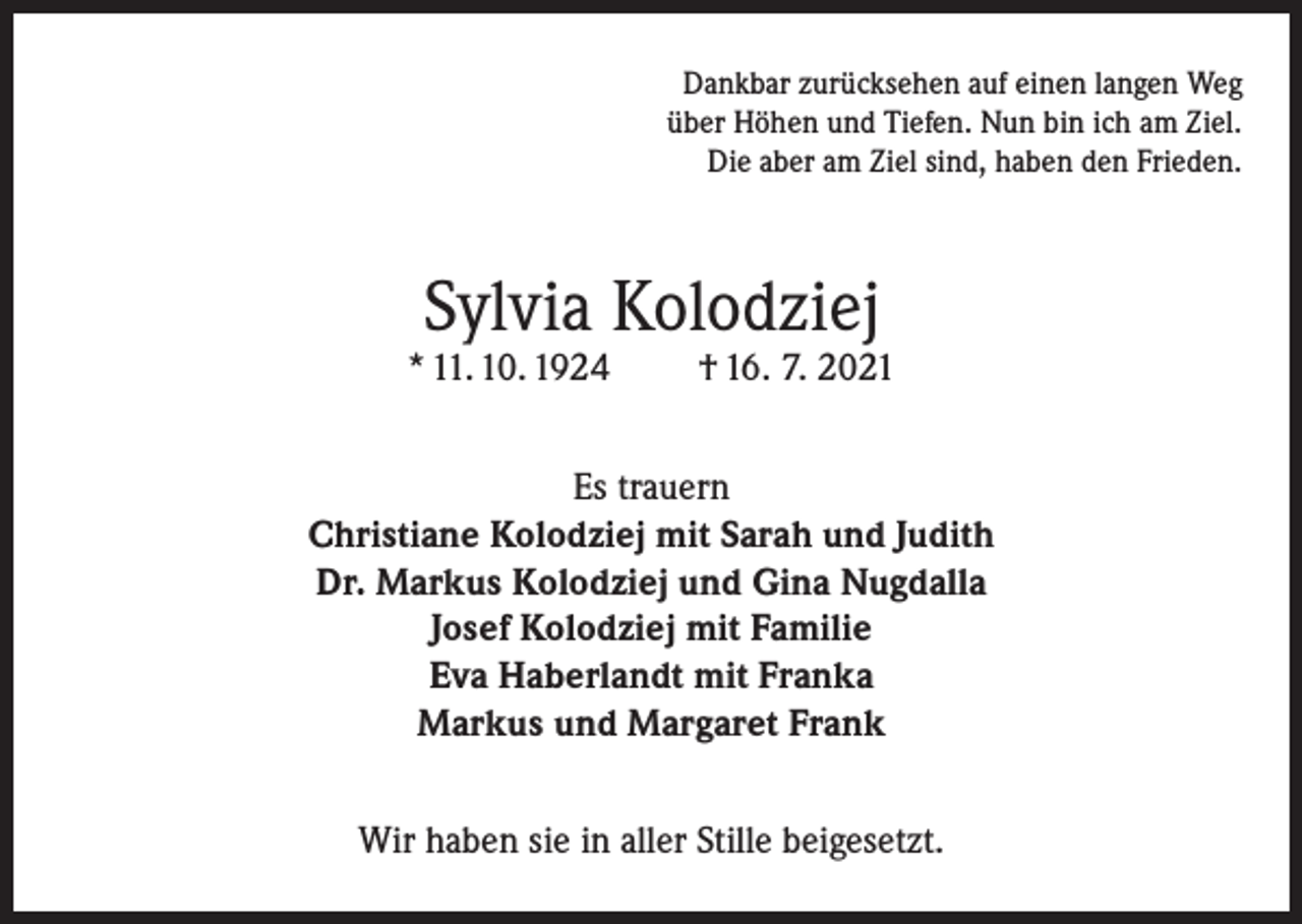 <p>Dankbar zurücksehen auf einen langen Weg<br />über Höhen und Tiefen. Nun bin ich am Ziel.<br />Die aber am Ziel sind, haben den Frieden.</p><p>Sylvia Kolodziej</p><p>* 11. 10. 1924</p><p>† 16. 7. 2021</p><p>Es trauern<br />Christiane Kolodziej mit Sarah und Judith<br />Dr. Markus Kolodziej und Gina Nugdalla<br />Josef Kolodziej mit Familie<br />Eva Haberlandt mit Franka<br />Markus und Margaret Frank<br />Wir haben sie in aller Stille beigesetzt.</p>