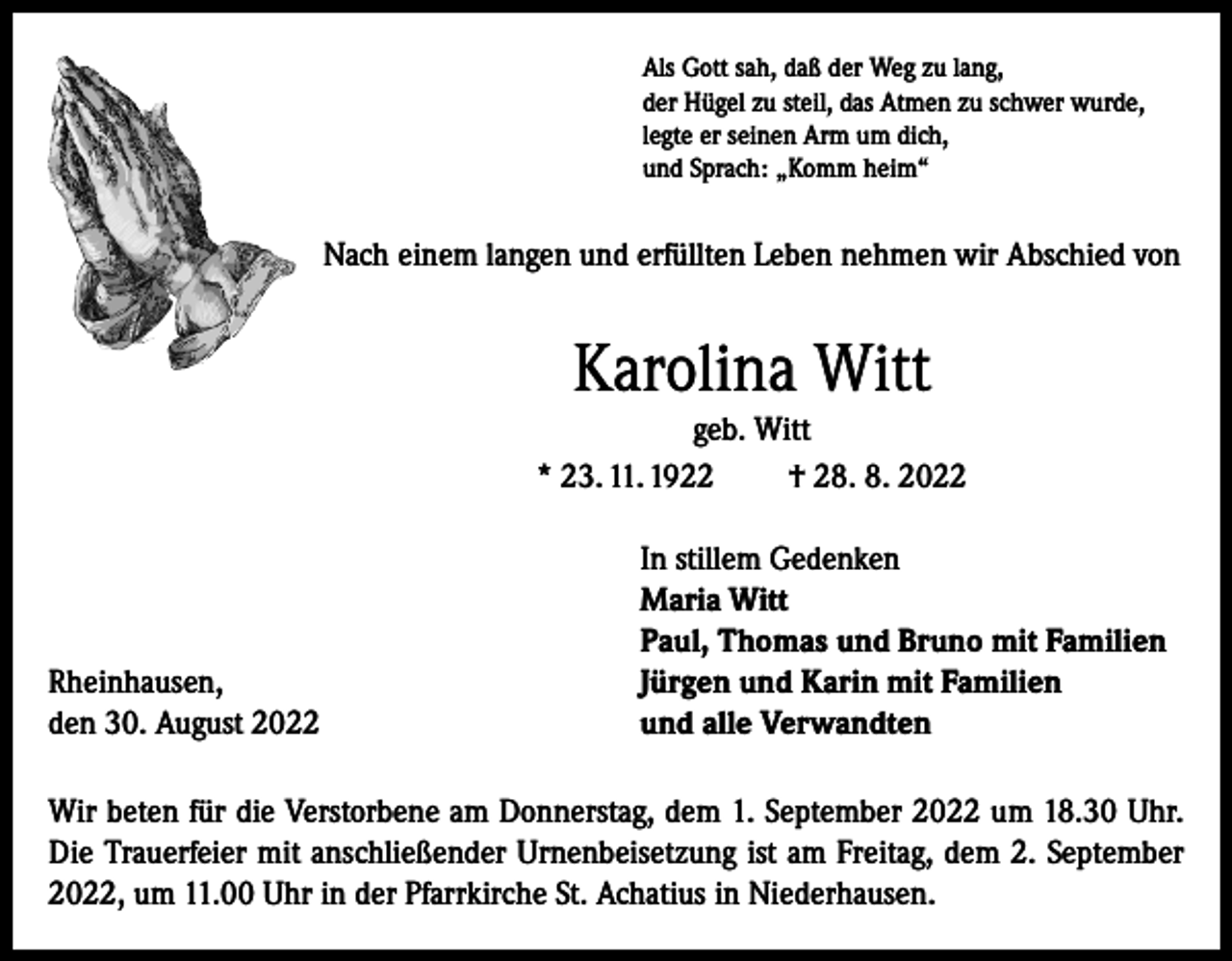 <p>Als Gott sah, daß der Weg zu lang,<br />der Hügel zu steil, das Atmen zu schwer wurde,<br />legte er seinen Arm um dich,<br />und Sprach: „Komm heim“</p><p>Nach einem langen und erfüllten Leben nehmen wir Abschied von</p><p>Karolina Witt<br />geb. Witt<br />* 23. 11. 1922<br />† 28. 8. 2022</p><p>Rheinhausen,<br />den 30. August 2022</p><p>In stillem Gedenken<br />Maria Witt<br />Paul, Thomas und Bruno mit Familien<br />Jürgen und Karin mit Familien<br />und alle Verwandten</p><p>Wir beten für die Verstorbene am Donnerstag, dem 1. September 2022 um 18.30 Uhr.<br />Die Trauerfeier mit anschließender Urnenbeisetzung ist am Freitag, dem 2. September<br />2022, um 11.00 Uhr in der Pfarrkirche St. Achatius in Niederhausen.</p>