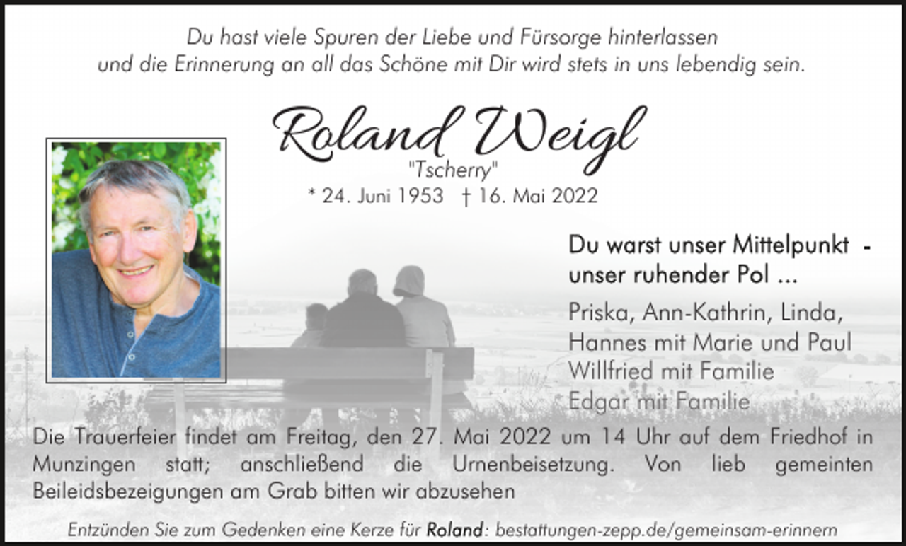 <p>Du hast viele Spuren der Liebe und Fürsorge hinterlassen<br />und die Erinnerung an all das Schöne mit Dir wird stets in uns lebendig sein.</p><p>Roland Weigl<br />"Tscherry"</p><p>* 24. Juni 1953 † 16. Mai 2022</p><p>Priska, Ann-Kathrin, Linda,<br />Hannes mit Marie und Paul<br />Willfried mit Familie<br />Edgar mit Familie<br />Die Trauerfeier findet am Freitag, den 27. Mai 2022 um 14 Uhr auf dem Friedhof in<br />Munzingen statt; anschließend die Urnenbeisetzung. Von lieb gemeinten<br />Beileidsbezeigungen am Grab bitten wir abzusehen<br />Entzünden Sie zum Gedenken eine Kerze für</p><p>: bestattungen-zepp.de/gemeinsam-erinnern</p>