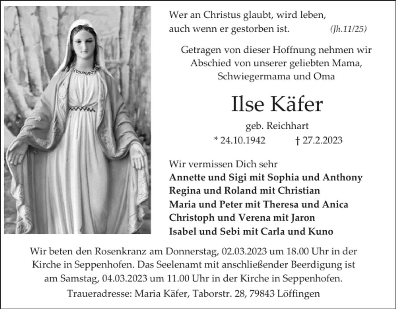 <p>Wer an Christus glaubt, wird leben,<br />auch wenn er gestorben ist.<br />(Jh.11/25)<br />Getragen von dieser Hoffnung nehmen wir<br />Abschied von unserer geliebten Mama,<br />Schwiegermama und Oma</p><p>Ilse Käfer<br />geb. Reichhart<br />* 24.10.1942<br />† 27.2.2023<br />Wir vermissen Dich sehr<br />Annette und Sigi mit Sophia und Anthony<br />Regina und Roland mit Christian<br />Maria und Peter mit Theresa und Anica<br />Christoph und Verena mit Jaron<br />Isabel und Sebi mit Carla und Kuno<br />Wir beten den Rosenkranz am Donnerstag, 02.03.2023 um 18.00 Uhr in der<br />Kirche in Seppenhofen. Das Seelenamt mit anschließender Beerdigung ist<br />am Samstag, 04.03.2023 um 11.00 Uhr in der Kirche in Seppenhofen.<br />Traueradresse: Maria Käfer, Taborstr. 28, 79843 Löffingen</p>
