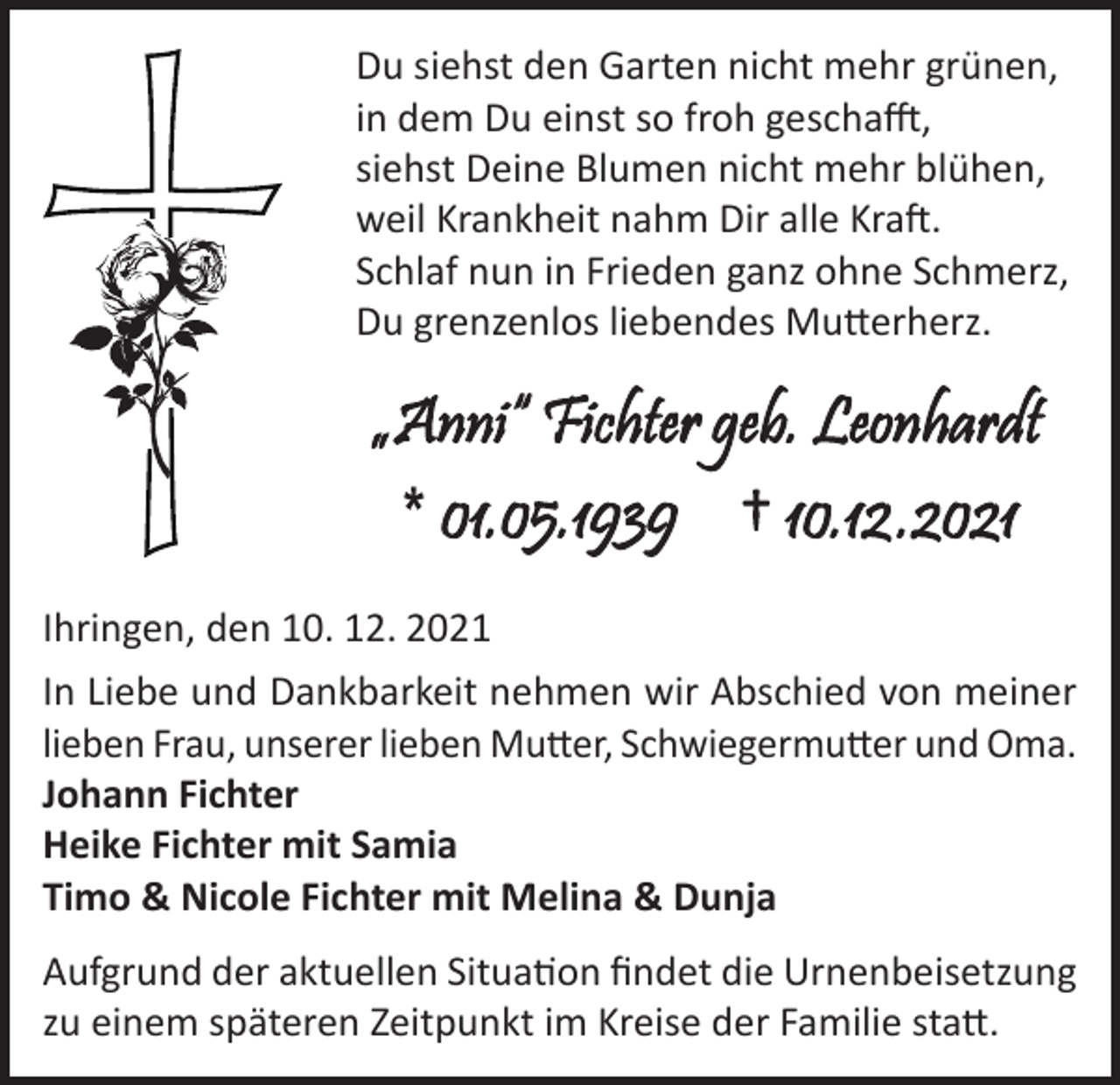 <p>Du siehst den Garten nicht mehr grünen,<br />in dem Du einst so froh geschafft,<br />siehst Deine Blumen nicht mehr blühen,<br />weil Krankheit nahm Dir alle Kraft.<br />Schlaf nun in Frieden ganz ohne Schmerz,<br />Du grenzenlos liebendes Mutterherz.</p><p>Ihringen, den 10. 12. 2021<br />In Liebe und Dankbarkeit nehmen wir Abschied von meiner<br />lieben Frau, unserer lieben Mutter, Schwiegermutter und Oma.<br />Johann Fichter<br />Heike Fichter mit Samia<br />Timo &amp; Nicole Fichter mit Melina &amp; Dunja<br />Aufgrund der aktuellen Situation findet die Urnenbeisetzung<br />zu einem späteren Zeitpunkt im Kreise der Familie statt.</p>