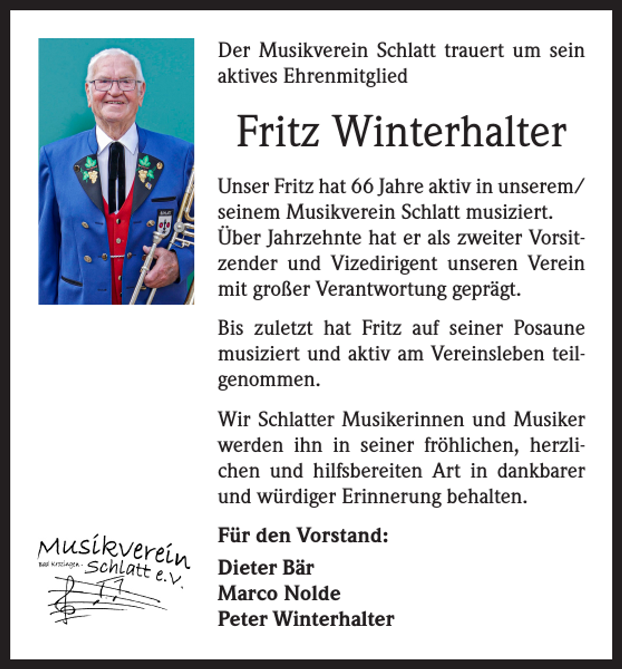 <p>Der Musikverein Schlatt trauert um sein<br />aktives Ehrenmitglied</p><p>Fritz Winterhalter<br />Unser Fritz hat 66 Jahre aktiv in unserem/<br />seinem Musikverein Schlatt musiziert.<br />Über Jahrzehnte hat er als zweiter Vorsitzender und Vizedirigent unseren Verein<br />mit großer Verantwortung geprägt.<br />Bis zuletzt hat Fritz auf seiner Posaune<br />musiziert und aktiv am Vereinsleben teilgenommen.<br />Wir Schlatter Musikerinnen und Musiker<br />werden ihn in seiner fröhlichen, herzlichen und hilfsbereiten Art in dankbarer<br />und würdiger Erinnerung behalten.<br />Für den Vorstand:<br />Dieter Bär<br />Marco Nolde<br />Peter Winterhalter</p>