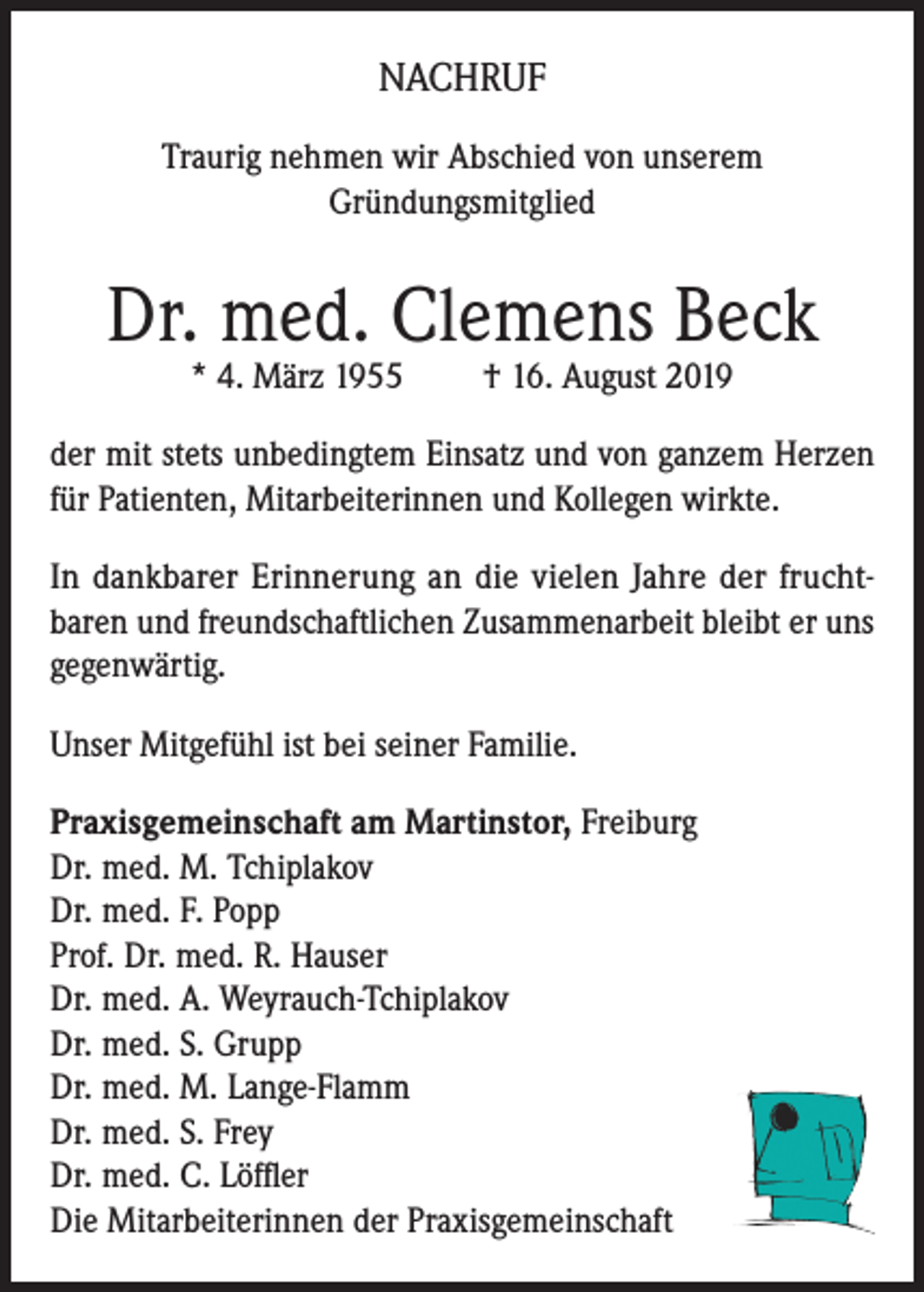 <p>NACHRUF<br />Traurig nehmen wir Abschied von unserem<br />Gründungsmitglied</p><p>Dr. med. Clemens Beck<br />* 4. März 1955</p><p>† 16. August 2019</p><p>der mit stets unbedingtem Einsatz und von ganzem Herzen<br />für Patienten, Mitarbeiterinnen und Kollegen wirkte.<br />In dankbarer Erinnerung an die vielen Jahre der fruchtbaren und freundschaftlichen Zusammenarbeit bleibt er uns<br />gegenwärtig.<br />Unser Mitgefühl ist bei seiner Familie.<br />Praxisgemeinschaft am Martinstor, Freiburg<br />Dr. med. M. Tchiplakov<br />Dr. med. F. Popp<br />Prof. Dr. med. R. Hauser<br />Dr. med. A. Weyrauch-Tchiplakov<br />Dr. med. S. Grupp<br />Dr. med. M. Lange-Flamm<br />Dr. med. S. Frey<br />Dr. med. C. Löffler<br />Die Mitarbeiterinnen der Praxisgemeinschaft</p>