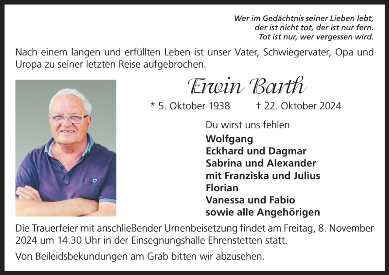 <p>Wer im Gedächtnis seiner Lieben lebt,<br />der ist nicht tot, der ist nur fern.<br />Tot ist nur, wer vergessen wird.</p><p>Nach einem langen und erfüllten Leben ist unser Vater, Schwiegervater, Opa und<br />Uropa zu seiner letzten Reise aufgebrochen.</p><p>Erwin Barth<br />* 5. Oktober 1938</p><p>† 22. Oktober 2024</p><p>Du wirst uns fehlen<br />Wolfgang<br />Eckhard und Dagmar<br />Sabrina und Alexander<br />mit Franziska und Julius<br />Florian<br />Vanessa und Fabio<br />sowie alle Angehörigen<br />Die Trauerfeier mit anschließender Urnenbeisetzung findet am Freitag, 8. November<br />2024 um 14.30 Uhr in der Einsegnungshalle Ehrenstetten statt.<br />Von Beileidsbekundungen am Grab bitten wir abzusehen.</p>