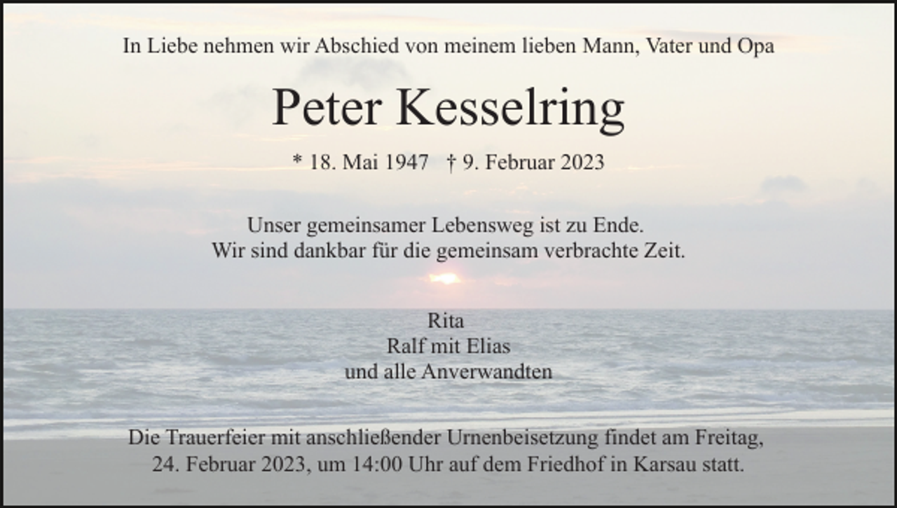 <p>In Liebe nehmen wir Abschied von meinem lieben Mann, Vater und Opa</p><p>Peter Kesselring<br />* 18. Mai 1947 † 9. Februar 2023<br />Unser gemeinsamer Lebensweg ist zu Ende.<br />Wir sind dankbar für die gemeinsam verbrachte Zeit.<br />Rita<br />Ralf mit Elias<br />und alle Anverwandten<br />Die Trauerfeier mit anschließender Urnenbeisetzung findet am Freitag,<br />24. Februar 2023, um 14:00 Uhr auf dem Friedhof in Karsau statt.</p>