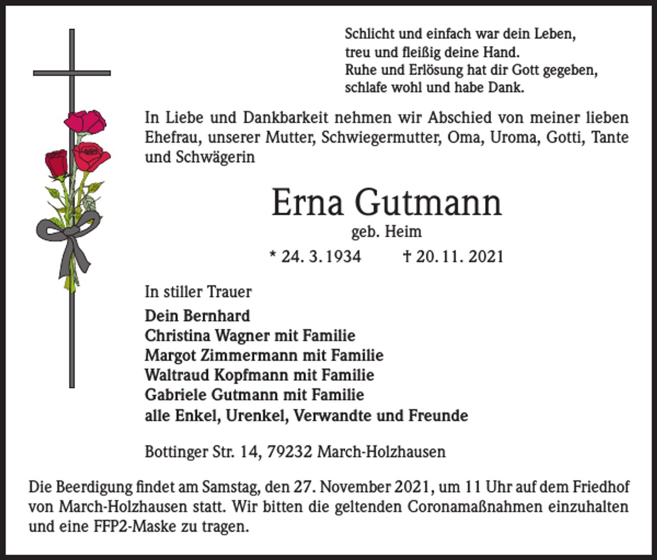 <p>Schlicht und einfach war dein Leben,<br />treu und fleißig deine Hand.<br />Ruhe und Erlösung hat dir Gott gegeben,<br />schlafe wohl und habe Dank.</p><p>In Liebe und Dankbarkeit nehmen wir Abschied von meiner lieben<br />Ehefrau, unserer Mutter, Schwiegermutter, Oma, Uroma, Gotti, Tante<br />und Schwägerin</p><p>Erna Gutmann<br />geb. Heim</p><p>* 24. 3. 1934</p><p>† 20. 11. 2021</p><p>In stiller Trauer<br />Dein Bernhard<br />Christina Wagner mit Familie<br />Margot Zimmermann mit Familie<br />Waltraud Kopfmann mit Familie<br />Gabriele Gutmann mit Familie<br />alle Enkel, Urenkel, Verwandte und Freunde<br />Bottinger Str. 14, 79232 March-Holzhausen<br />Die Beerdigung findet am Samstag, den 27. November 2021, um 11 Uhr auf dem Friedhof<br />von March-Holzhausen statt. Wir bitten die geltenden Coronamaßnahmen einzuhalten<br />und eine FFP2-Maske zu tragen.</p>